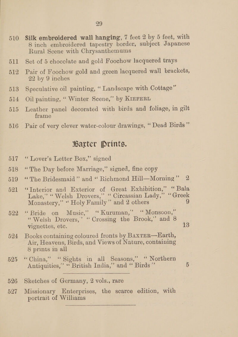 510 511 512 513 514 515 516 517 518 519 521 522 524 525 526 527 29 Silk embroidered wall hanging, 7 feet 2 by 5 feet, with 8 inch embroidered tapestry border, subject Japanese Rural Scene with Chrysanthemums Set of 5 chocclate and gold Foochow lacquered trays Pair of Foochow gold and green lacquered wall brackets, 22, by 9 inches Speculative oil painting, “ Landscape with Cottage” Oil painting, ‘‘ Winter Scene,’ by KIEFERL Leather panel decorated with birds and foliage, in gilt frame Pair of very clever water-colour drawings, “ Dead Birds” farter Prints. ‘“‘ Lover’s Letter Box,” signed “The Day before Marriage,” signed, fine copy “The Bridesmaid” and “ Richmond Hill—Morning” 2 “Tnterior and Exterior of Great Exhibition,” ‘ Bala Lake,” “Welsh Drovers,” ‘“ Circassian Lady,” ‘Greek Monastery,” “ Holy Family’ and 2 others 9 “Bride on. Music,” “Kuruman,” ‘‘ Monsoon,” “Welsh Drovers,’ “ Crossing the Brook,’ and 8 vignettes, etc. 13 Books containing coloured fronts by BAxTER—Earth, Air, Heavens, Birds, and Views of Nature, containing 8 prints in all “China,” ‘Sights in all Seasons,’ ‘‘ Northern Antiquities,’ ‘‘ British India,” and ‘‘ Birds” 5  Sketches of Germany, 2 vols., rare Missionary Enterprises, the scarce edition, with portrait of Williams