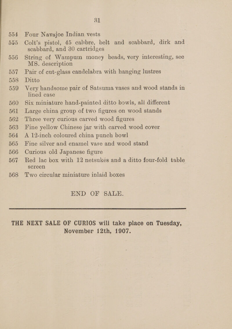 554 5d5 556 5o7 558 559 560 561 562 563 564 565 566 567 568 ol Four Navajoe Indian vests Colt’s pistol, 45 calibre, belt and scabbard, dirk and scabbard, and 80 cartridges String of Wampum money beads, very interesting, see MS. description Pair of cut-glass candelabra with hanging lustres Ditto Very handsome pair of Satsuma vases and wood stands in lined case Six miniature hand-painted ditto bowls, all different Large china group of two figures on wood stands Three very curious carved wood figures Fine yellow Chinese jar with carved wood cover A 12-inch coloured china punch bowl Fine silver and enamel vase and wood stand Curious old Japanese figure Red lac box with 12 netsukes and a ditto four-fold table screen Two circular miniature inlaid boxes END OF SALE. 