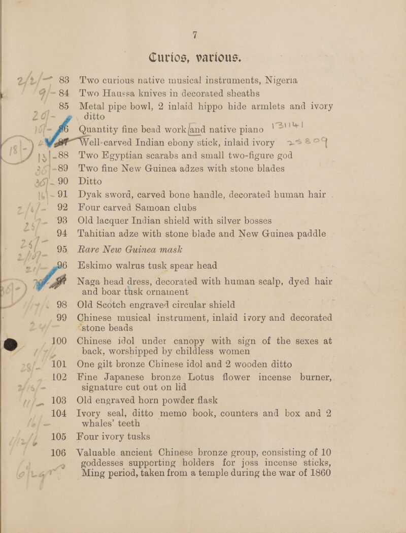 Curios, various. 2/2 - 83 ‘T'wo curious native musical instruments, Nigeria q ~84 ‘Two Haussa knives in decorated sheaths 85 Metal pipe bowl, 2 inlaid hippo hide armlets and ivory - a : By py | | fs Quantity fine bead work {and native piano ee 4 » ye : (gt Well-carved Indian ebony stick, inlaid ivory 228° 7 ‘ , )3|-88 Two Egyptian scarabs and small two-figure god 3 '=89 ‘Two fine New Guinea adzes with stone blades 35) 90 Ditto ) rot Dyak sword, carved bone handle, decorated human hair . » /5/. 92 Four carved Samoan clubs »,?- 93 Old lacquer Indian shield with silver bosses i ., 94 Tahitian adze with stone blade and New Guinea paddle “sl, 95 fare New Guinea mask J % f Eskimo walrus tusk spear head - 7g a Naga head dress, decorated with human scalp, dyed hair and boar tusk ornament _ 98 Old Scotch engraved circular shield 99 Chinese musical instrument, inlaid ivory and decorated é “stone beads — 4 _100 Chinese idol under canopy with sign of the sexes at AE back, worshipped by childless women 101 One gilt bronze Chinese idol and 2 wooden ditto 102 Fine Japanese bronze Lotus flower incense burner, signature cut out on lid 103 Old engraved horn powder flask | 104 Ivory seal, ditto memo book, counters and box and 2 Se whales’ teeth » 105 Four ivory tusks ? 106 Valuable ancient Chinese bronze group, consisting of 10 goddesses supperting holders for joss incense sticks, Ming period, taken from a temple during the war of 1860