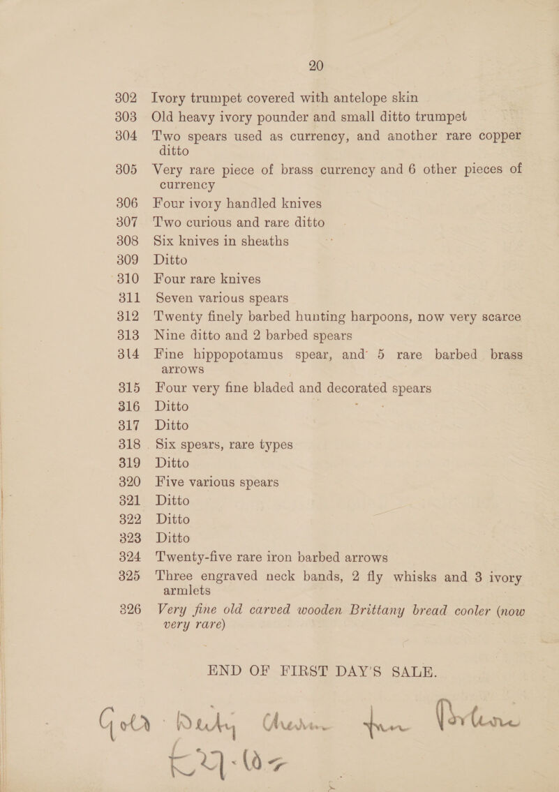 302 303 304 305 306 307 308 309 310 dll 312 313 3l4 315 316 317 319 320 O21 322 323 324 329 20 Ivory trumpet covered with antelope skin Old heavy ivory pounder and small ditto trumpet T'wo spears used as currency, and another rare copper ditto Very rare piece of brass currency and 6 other pieces of currency Four ivory handled knives Two curious and rare ditto Six knives in sheaths Ditto Four rare knives Seven various spears Twenty finely barbed hunting harpoons, now very scarce Nine ditto and 2 barbed spears Fine hippopotamus spear, and 5 rare barbed brass arrows , Four very fine bladed and Bersted spears Ditto Ditto Six spears, rare types Ditto Five various spears Ditto Ditto Ditto Twenty-five rare iron barbed arrows Three engraved neck bands, 2 fly whisks and 3 Ivory armlets Very fine old carved wooden Brittany bread cooler (now very rare) END OF FIRST DAY’S SALR. KY): Wz