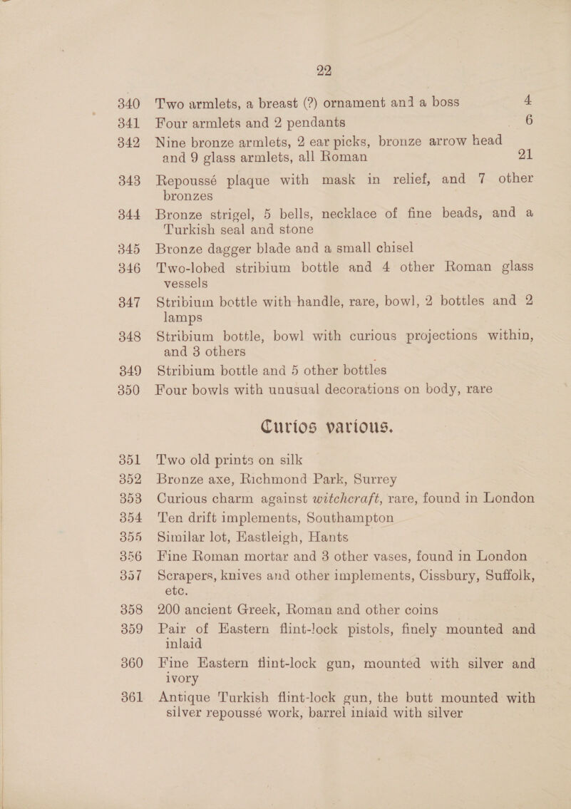340 341 349 343 344 045 346 O47 348 B49 000 ool 002 303 354 B54 356 ool 358 309 060 22 Two armlets, a breast (?) ornament and a boss 4 Four armlets and 2 pendants 6 Nine bronze armlets, 2 ear picks, bronze arrow head and 9 glass armlets, all Roman 21 Repoussé plaque with mask in relief, and 7 other bronzes Bronze strigel, 5 bells, necklace of fine beads, and a Turkish seal and stone Bronze dagger blade and a small chisel Two-lobed stribium bottle and 4 other Roman glass vessels Stribium bottle with handle, rare, bowl, 2 bottles and 2 lamps Stribium bottle, bowl with curious projections within, and 3 others Stribium bottle and 5 other bottles Four bowls with unusual decorations on body, rare Curios vartous. Two old prints on silk Bronze axe, Richmond Park, Surrey Curious charm against witchcraft, rave, found in London Ten drift implements, Southampton Similar lot, Eastleigh, Hants Fine Roman mortar and 8 other vases, found in London Scrapers, knives and other implements, Cissbury, Suffolk, etc. 200 ancient Greek, Roman and other coins Pair of Hastern flint-lock pistols, finely mounted and inlaid | i Fine Eastern tlint-lock gun, mounted with silver and ivory : Antique Turkish flint-lock gun, the butt mounted with silver repoussé work, barrel inlaid with silver