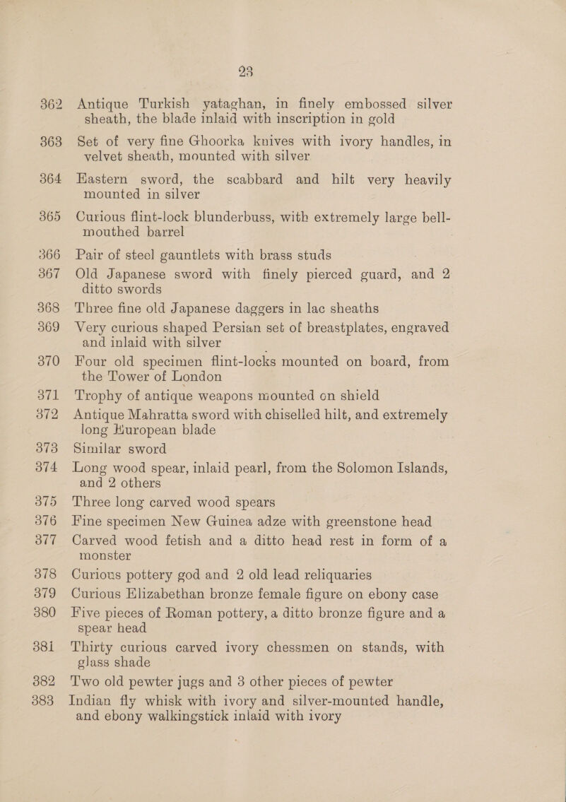 363 364 365 366 367 368 369 370 371 372 O73 ov4 375 O76 ol” 378 379 380 81 382 083 23 Antique Turkish yataghan, in finely embossed. silver sheath, the blade inlaid with inscription in gold Set of very fine Ghoorka knives with ivory handles, in velvet sheath, mounted with silver Kastern sword, the scabbard and hilt very heavily mounted in silver Curious flint-lock blunderbuss, with extremely large bell- mouthed barrel Pair of steel gauntlets with brass studs Old Japanese sword with finely pierced guard, and 2 ditto swords Three fine old Japanese daggers in lac sheaths Very curious shaped Persian set of breastplates, engraved and inlaid with silver Four old specimen flint-locks mounted on board, from the Tower of London Trophy of antique weapons mounted cn shield Antique Mahratta sword with chiselled hilt, and extremely long Huropean blade Similar sword Long wood spear, inlaid pearl, from the Solomon Islands, and 2 others Three long carved wood spears Fine specimen New Guinea adze with greenstone head Carved wood fetish and a ditto head rest in form of a monster Curious pottery god and 2 old lead reliquaries Curious Elizabethan bronze female figure on ebony case Five pieces of Roman pottery, a ditto bronze figure and a spear head Thirty curious carved ivory chessmen on stands, with glass shade T'wo old pewter jugs and 3 other pieces of pewter Indian fly whisk with ivory and silver-mounted handle, and ebony walkingstick inlaid with ivory