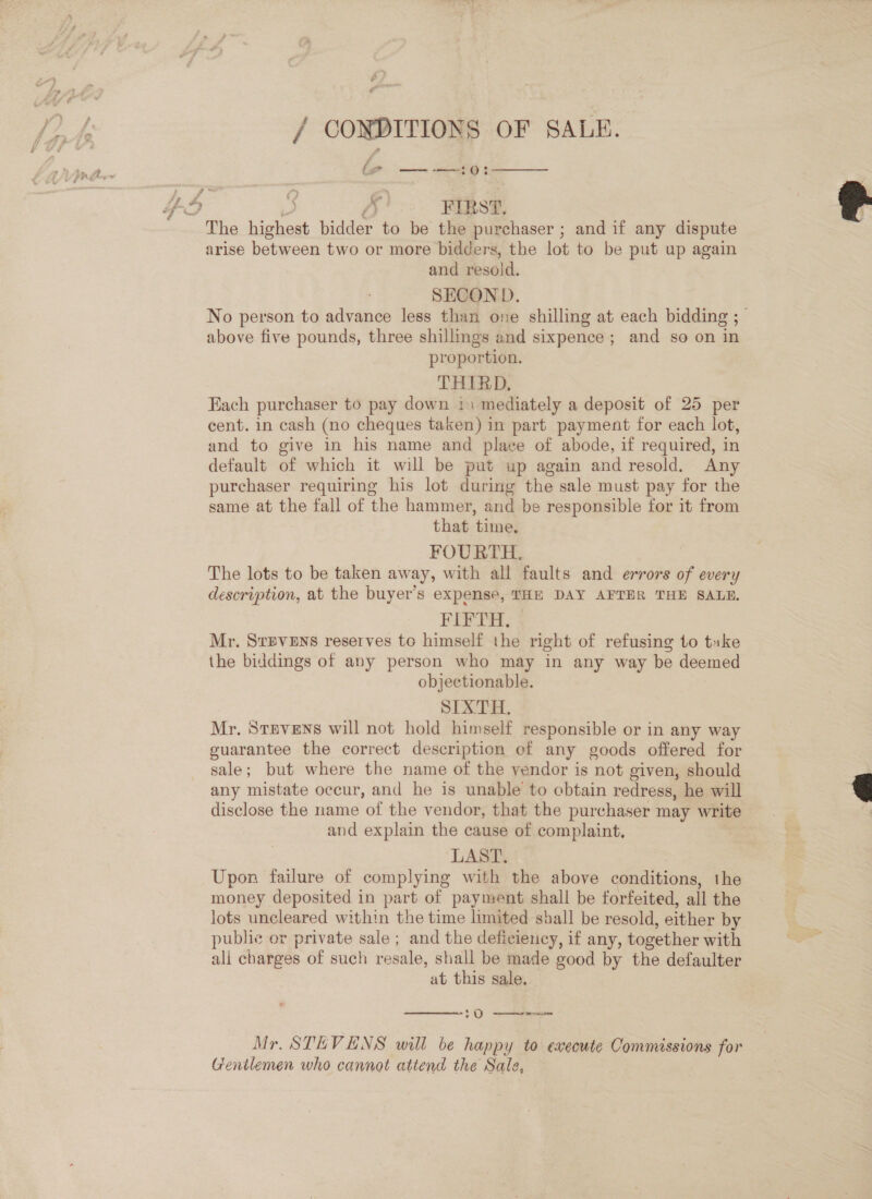 / CONDITIONS OF SALE. 4 ft Le . s r ee Oi  » A FIRST, The highest bidder to be the purchaser ; and if any dispute arise between two or more bidders, the lot to be put up again and resold. SECOND. No person to advance less than one shilling at each bidding ; above five pounds, three shillings and sixpence; and so on in proportion. THIRD, Each purchaser to pay down 11 mediately a deposit of 25 per cent. in cash (no cheques taken) in part payment for each lot, and to give in his name and place of abode, if required, in default of which it will be put up again and resold. Any purchaser requiring his lot during the sale must pay for the same at the fall of the hammer, and be responsible for it from that time, FOURTH. The lots to be taken away, with all faults and errors of every description, at the buyer’s expense, THE DAY AFTER THE SALE. FIFTH. Mr. STEVENS reserves to himself the right of refusing to take the biddings of any person who may in any way be deemed objectionable. SIXTH. Mr. STEVENS will not hold himself responsible or in any way guarantee the correct description ef any goods offered for sale; but where the name of the vendor is not given, should any mistate occur, and he is unable to obtain redress, he will disclose the name of the vendor, that the purchaser may write and explain the cause of complaint, ‘LAST. 3 Upon failure of complying with the above conditions, the money deposited in part of payment shall be forfeited, all the lots uncleared within the time limited shall be resold, either by public or private sale ; and the deficiency, if any, together with ali charges of such resale, shall be made good by the defaulter at this sale,  (0 —— Mr. STEVENS will be happy to execute Commissions for Gentlemen who cannot attend the Sale,  