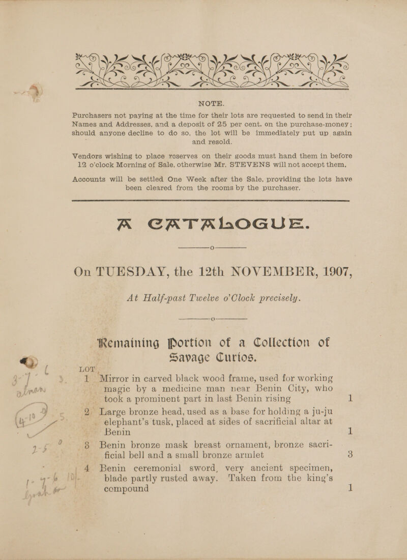 cern  Names and Addresses, and a deposit of 25 per cent. on the purchase-money ; should anyone decline to do so, the lot will be immediately put up again } and resold. Vendors wishing to place reserves on their goods must hand them in before 12 o’clock Morning of Sale, otherwise Mr, STEVENS will not accept them, Accounts will be settled One Week after the Sale, providing the lots have been cleared from the rooms by the purchaser.  K CATALOGUE. oO On TUESDAY, the 12th NOVEMBER, 1907, At Half-past Twelve o Clock precisely. Remaining Portion of a Collection of Savage Curtos. LOT tae ‘Mirror in carved black wood frame, used for working magic by a medicine man near Benin City, who took a prominent part in last Benin rising 1 2 Large bronze head, used as a base for holding a ju-ju elephant’s tusk, placed at sides of sacrificial altar at Benin as 8 Benin bronze mask breast ornament, bronze sacri- ficial bell and a small bronze armlet 3 4 Benin ceremonial sword, very ancient specimen, compound 1