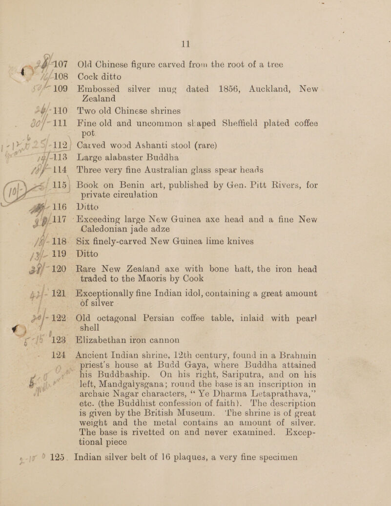 p0/- 122 — 7 ia Peta Fook 123, 124  11 Old Chinese figure carved from the root of a tree Embossed silver mug dated 1856, Auckland, New Zealand Two old Chinese shrines Fine old and uncommon skaped Sheffield plated coffee Large alabaster Buddha Three very fine Australian glass spear heads private circulation Caledonian jade adze Ditto Exceptionally fine Indian idol, containing a great amount of silver - Old octagonal Persian coffee table, inlaid with pear! shell priest’s house at Budd Gaya, where Buddha attained ve &amp; ve archaic Nagar characters, “‘ Ye Dharma Letaprathava,”’ etc. (the Buddhist confession of faith). he description is given by the British Museum. ‘Lhe shrine is of great weight and the metal contains an amount of silver. The base is rivetted on and never examined. Excep- tional piece