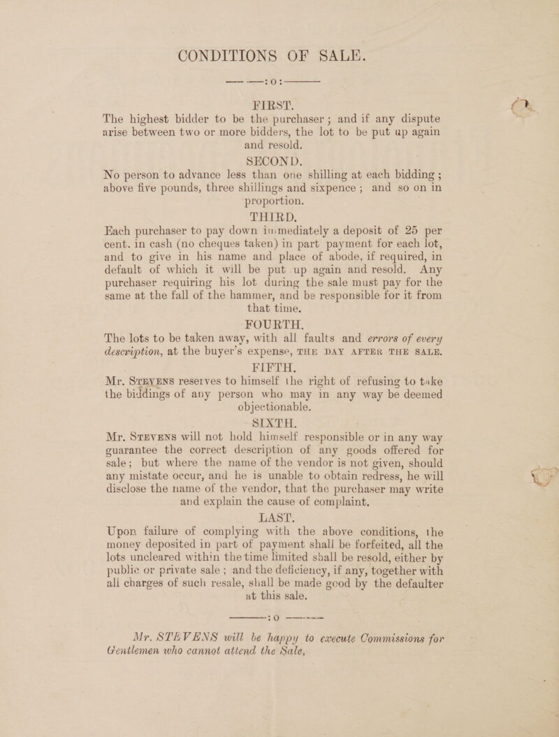 CONDITIONS OF SALE. ——-—:0:  FIRST. The highest bidder to be the purchaser ; and if any dispute arise between two or more bidders, the lot to be put up again and resold. SECON D. No person to advance less than one shilling at each bidding ; above five pounds, three shillings and sixpence ; and so on in proportion. THIRD. Each purchaser to pay down inmediately a deposit of 25 per cent. in cash (no cheques taken) in part payment for each lot, and to give in his name and place of abode, if required, in default of which it will be put up again and resold. Any purchaser requiring his lot during the sale must pay for the same at the fall of the hammer, and be responsible for it from that time. FOURTH. The lots to be taken away, with all faults and errors of every description, at the buyer’s expense, THE DAY AFTER THE SALE. FIFTH, Mr. StBYENS reserves to himself the right of refusing to take the biddings of any person who may in any way be deemed objectionable. SIXTH. | Mr. Stevens will not hold himself responsible or in any way guarantee the correct description of any goods offered for sale; but where the name of the vendor is not given, should any mistate occur, and he is unable to obtain redress, he will disclose the name of the vendor, that the purchaser may write and explain the cause of complaint, LAST. Upon failure of complying with the above conditions, the money deposited in part of payment shall be forfeited, all the lots uncleared within the time limited shall be resold, either by public or private sale ; and the deficiency, if any, together with ali charges of such resale, shall be made good by the defaulter at this sale. é  :0 —— Mr. STEVENS will be happy to execute Commissions for Gentlemen who cannot attend the Sale, ra