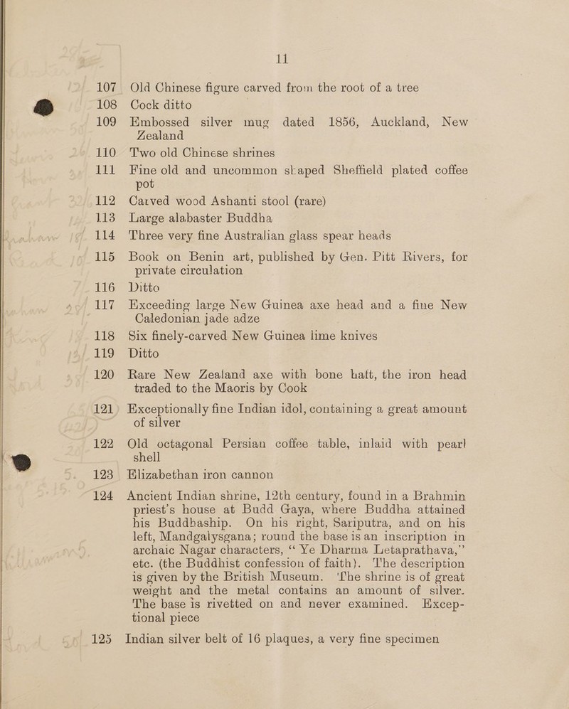 107 108 109 110 111 112 113 114 115 116 Ai 118 119 120 121 122 123 124 125 11 Old Chinese figure carved from the root of a tree Cock ditto | Embossed silver mug dated 1856, Auckland, New Zealand T'wo old Chinese shrines Fine old and uncommon staped Sheffield plated coffee pot Carved wood Ashanti stool (rare) Large alabaster Buddha Three very fine Australian glass spear heads Book on Benin art, published by Gen. Pitt Rivers, for private circulation Ditto Exceeding large New Guinea axe head and a fine New Caledonian jade adze Six finely-carved New Guinea lime knives Ditto Rare New Zealand axe with bone bhatt, the iron head traded to the Maoris by Cook Exceptionally fine Indian idol, containing a great amount of silver Old octagonal Persian coffee table, inlaid with pear! shell Elizabethan iron cannon Ancient Indian shrine, 12th century, found in a Brahmin priest's house at Budd Gaya, where Buddha attained his Buddhaship. On his right, Sariputra, and on his left, Mandgalysgana; round the base is an inscription in archaic Nagar characters, ‘“‘ Ye Dharma Letaprathava,” etc. (the Buddhist confession of faith). ‘he description is given by the British Museum. ‘Lhe shrine is of great weight and the metal contains an amount of silver. The base is rivetted on and never examined. Excep- tional piece Indian silver belt of 16 plaques, a very fine specimen