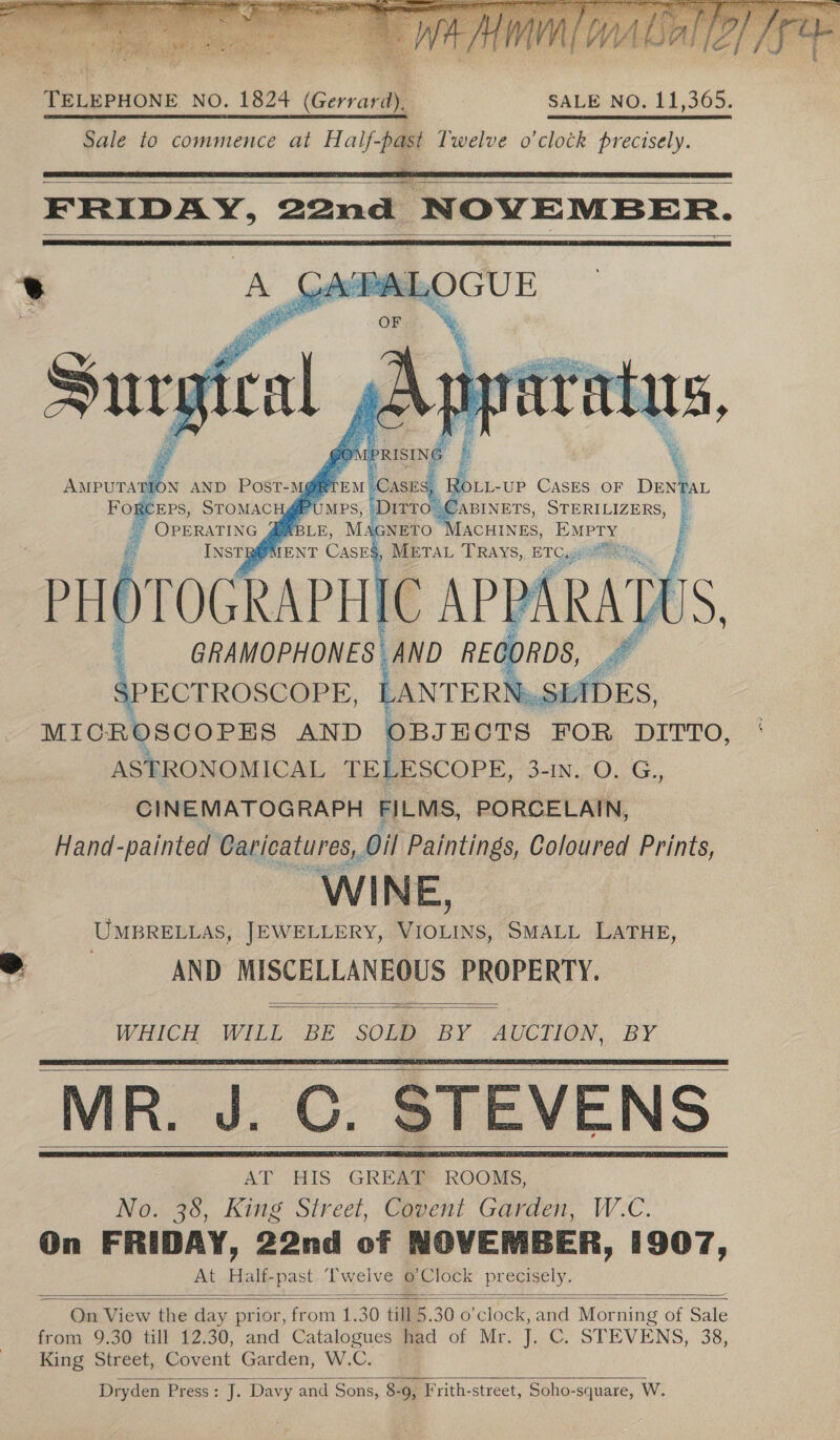 Be MIO a ot delays: gi ORT oon a a Al AAMAAAA PPA OA, : a A sj Fi i ; iT fe (ele. eke aL ee ve ae VV Walaa s WA A WLS lo} Pe Rela ofa ee  TELEPHONE NO. 1824 (Gerrard), SALE NO. 11,365. Sale to commence at Half-past Twelve o'clock precisely.    FRIDAY, 22nd NOVEMBER.     EPS, STOMACH Z® * OPERATING ABLE, Mac i , EM INSTBOMENT Cases, METAL TRays, ETC, PHOTOGRAPHIC | GRAMOPHONES AND RE ; SPECTROSCOPE, LANTERN»! 3 MICR ISCOPEHS AND BJEHCTS FOR DITTO, ASTRONOMICAL MB thet 3-IN. O. G., CINEMATOGRAPH FILMS, PORCELAIN, Hand-painted Caricatures, Oil Paintings, Coloured Prints, WINE, UMBRELLAS, JEWELLERY, re SMALL LATHE, ae AND MISCELLANEOUS PROPERTY. Fore    WHICH WILL BE SOLD. BY .AUCTION, BY MR. J. C. STEVENS        On View the day prior, = al 30 till q 30 0 ‘clock, and Mor ning of Sale from 9.30 till 12.30, and Catalogues had of Mr. J. C. STEVENS, 38, King Street, Covent Garden, W.C. Dryden Press: J. Davy and Sons, 8-9, Frith-street, Soho-square, W. 