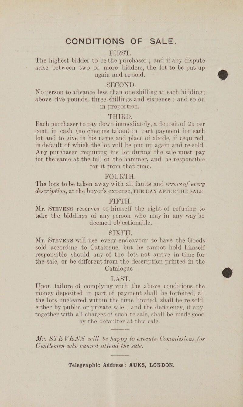 CONDITIONS OF SALE. FIRST. The highest bidder to be the purchaser ; and if any dispute arise between two or more bidders, the lot to be put up again and re-sold. SECOND. _ No person to advance less than one shilling at each bidding; above five pounds, three shillings and sixpence ; and so on in proportion. THIRD. | Each purchaser to pay down immediately, a deposit of 25 per cent. in cash (no cheques taken) in part. payment for each lot and to give in his name and place of abode, if required, in default of which the lot will be put up again and re-sold. Any purchaser requiring his lot during the sale must pay for the same at the fall of the hammer, and be responsible for it from that time. FOURTH. The lots to be taken away with all faults and errors of every description, at the buyer’s expense, THE DAY AFTER THE SALE FIFTH. Mr. STEVENS reserves to himself the right of refusing to take the biddings of any person who may in any way be deemed objectionable. SIXTH. Mr. STEVENS will use every endeavour to have the Goods sold according to Catalogue, but he cannot hold himself responsible should any of the lots not arrive in time for the sale, or be different from the description printed in the Catalogue . LASE, Upon failure of complying with the above conditions the money deposited in part of payment shall be forfeited, all the lots uncleared within the time limited, shall be re-sold, either by public or private sale ; and the deficiency, if any, together with all charges of such re-sale, shall be made good by the defaulter at this sale.  Mr. STEVENS will be happy to evecute Commissions for Gentlemen who cannot attend the sale. Telegraphic Address: AUKS, LONDON.