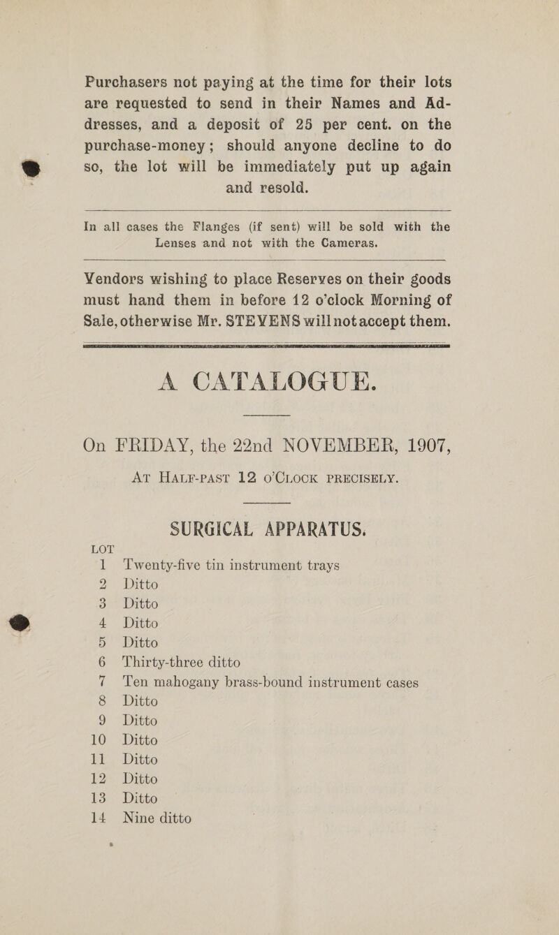 Purchasers not paying at the time for their lots are requested to send in their Names and Ad- dresses, and a deposit of 25 per cent. on the purchase-money; should anyone decline to do so, the lot will be immediately put up again and resold.  In all cases the Flanges (if sent) will be sold with the Lenses and not with the Cameras.     A CATALOGUE. On FRIDAY, the 22nd NOVEMBER, 1907, AT HaAtr-past 12 o’CLOCK PRECISELY.  SURGICAL APPARATUS. Twenty-five tin instrument trays Ditto Ditto Ditto Ditto Thirty-three ditto Ten mahogany brass-bound instrument cases Ditto 9 Ditto 10 Ditto 11 Ditto 12. Ditto 13 Ditto 14 Nine ditto b HO CoN SD Ol BP O&amp;O