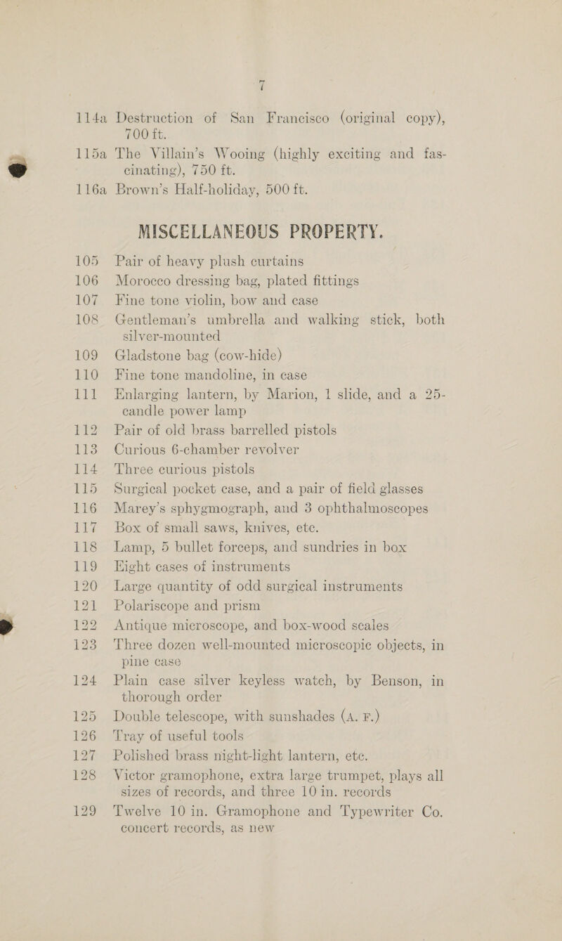 z 700 ft. cinating), 750 ft. 105 106 107 108 109 110 LE 112 113 114 Tks 116 117 118 a) 120 121 122 123 MISCELLANEOUS PROPERTY. Pair of heavy plush curtains Morocco dressing bag, plated fittings Fine tone violin, bow aud case Gentleman’s umbrella and walking stick, both silver-mounted Gladstone bag (cow-hide) Fine tone mandoline, in case Enlarging lantern, by Marion, 1 slide, and a 25- candle power lamp Pair of old brass barrelled pistols Curious 6-chamber revolver Three curious pistols Surgical pocket case, and a pair of field glasses Marey’s sphygmograph, and 3 ophthalmoscopes Box of small saws, knives, ete. Lamp, 5 bullet forceps, and sundries in box Hight cases of instruments Large quantity of odd surgical instruments Polariscope and prism Antique microscope, and box-wood scales Three dozen well-mounted microscopic objects, in pine case Plain case silver keyless watch, by Benson, in thorough order Double telescope, with sunshades (A. F.) Tray of useful tools Polished brass night-light lantern, ete. Victor gramophone, extra large trumpet, plays all sizes of records, and three 10 in. records Twelve 10 in. Gramophone and Typewriter Co. concert records, as new