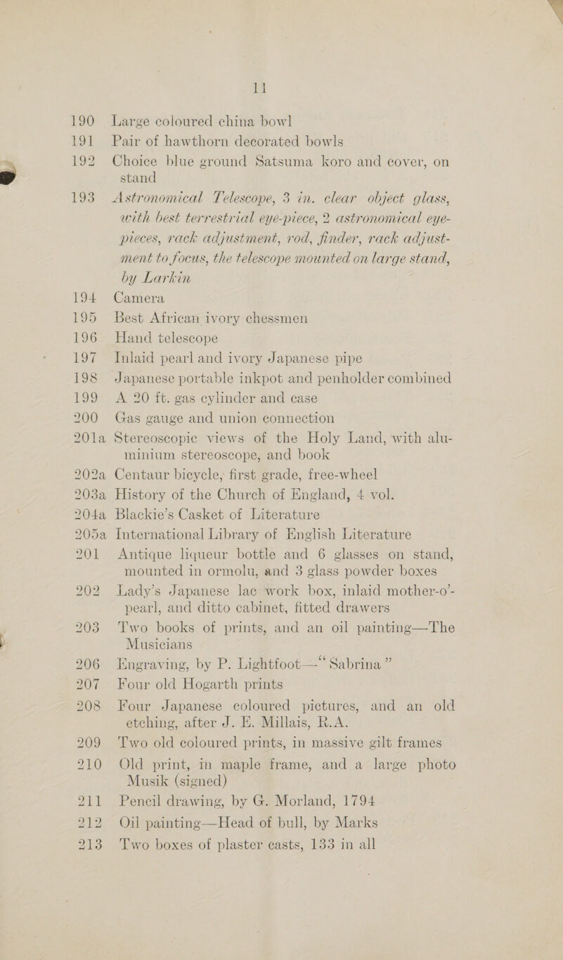 190 191 oe 193 G4 Large coloured china bowl Pair of hawthorn decorated bowls Choice blue ground Satsuma koro and cover, on stand Astronomical Telescope, 3 in. clear object glass, with best terrestrial eye-piece, 2 astrononical eye- pieces, rack adjustment, rod, finder, rack adjust- ment to focus, the telescope mounted on large stand, by Larkin Camera Best African ivory chessmen Hand telescope Inlaid pearl and ivory Japanese pipe Japanese portable inkpot and penholder ee A 20 ft. gas cylinder and case Gas gauge and union connection Stereoscopic views of the Holy Land, with alu- minium stereoscope, and book History of the Church of England, 4 vol. Blackie’s Casket of Literature International Library of English Literature Antique liqueur bottle and 6 glasses on stand, mounted in ormolu, and 3 glass powder boxes Lady’s Japanese lac work box, inlaid mother-o’- pearl, and ditto cabinet, fitted drawers Two books of prints, and an oil painting—The Musicians Engraving, by P. Lightfoot---* Sabrina ” Four old Hogarth prints Four Japanese coloured pictures, and an old etching, after J. HE. Millais, R.A. Two old coloured prints, in massive gilt frames Old print, in maple frame, and a large photo Musik (signed) Pencil drawing, by G. Morland, 1794 Oil painting-—Head of bull, by Marks Two boxes of plaster casts, 133 in all