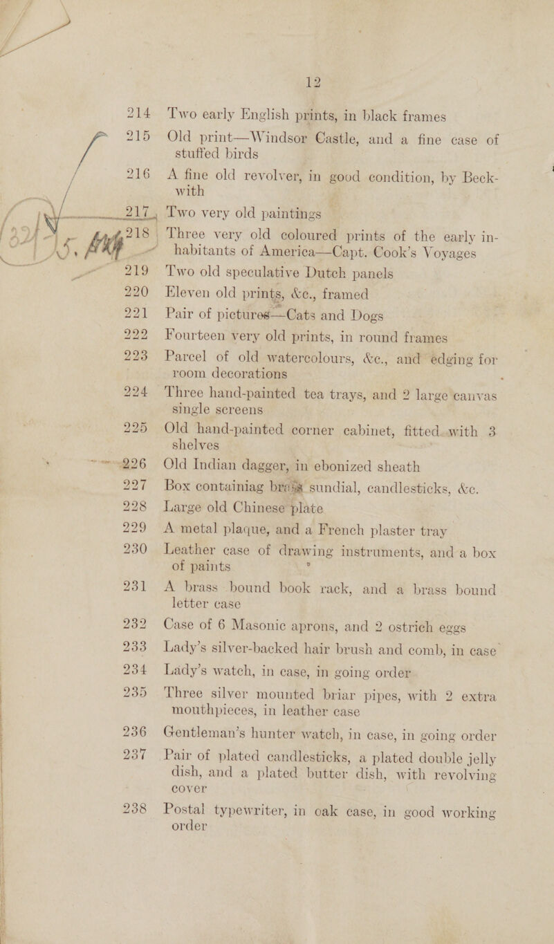  ID bo ew bb co © bo bo SS 12 Two early English prints, in black frames Old print—Windsor Castle, and a fine case of stuffed birds A fine old revolver, in good condition, by Beck- with habitants of America—Capt. Cook’s Voyages Two old speculative Dutch panels Eleven old prints, &amp;e., framed Pair of pictures—Cats and Dogs Fourteen very old prints, in round frames Parcel of old watercolours, &amp;c., and edging for room decorations Three hand-painted tea trays, and 2 large canvas single screens Old hand-painted corner cabinet, fitted.with 3 shelves Old Indian dagger, in ebonized sheath Box containiag brass sundial, candlesticks, &amp;e. Large old Chinese plate A metal plaque, and a French plaster tray Leather case of drawing instruments, and a box of paints ' A brass bound book rack, and a brass bound letter case Case of 6 Masonic aprons, and 2 ostrich eggs Lady’s watch, in case, in going order Three silver mounted briar pipes, with 2 extra mouthpieces, in leather case Gentleman’s hunter watch, in case, in going order Pair of plated candlesticks, a plated double jelly dish, and a plated butter dish, with revolving cover | Postal typewriter, in oak case, in good working order