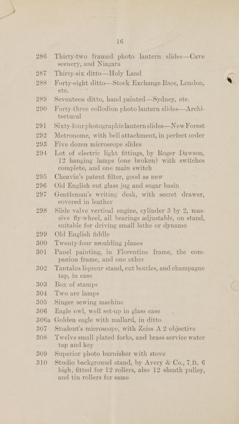 286 Thirty-two framed photo lantern slides—Cave scenery, and Niagara 287 Thirty-six ditto—Holy Land 288 Forty-eight ditto—Stock Exchange Race, London, etc. 289 Seventeen ditto, hand painted—Sydney, etc. s 290 Forty-three collodion photo lantern slides—Archi- tectural 291 Sixty-four photographic lantern slides—N ew Forest 292 Metronome, with bell attachment, in perfect order _293 Five dozen microscope slides 294 Lot of electric light fittings, by Roger Dawson, 12 hanging lamps (one broken) with switches complete, and one main switch 295 Cheavin’s patent filter, good as new 296 Old English cut glass jug and sugar basin 297 Gentleman’s writing desk, with secret drawer, covered in leather 298 Slide valve vertical engine, cylinder 3 by 2, mas- sive fly-wheel, all bearings adjustable, on stand, suitable for driving small lathe or dynamo 299 Old English fiddle 300 ‘Twenty-four nroulding planes 301 Panel painting, in Florentine frame, the com- panion frame, and one other 302 ‘Tantalus liqueur stand, cut bottles, and champagne tap, n case 303 Box of stamps 304 ‘Two are lamps 305 Singer sewing machine 306 Eagle owl, well set-up in glass case 306a Golden eagle with mallard, in ditto 307 Student’s microscope, with Zeiss A 2 objective 308 ‘Twelvesmall plated forks, and brass service water tap and key 309 Superior photo burnisher with stove 310 Studio background stand, by Avery &amp; Co., 7,ft. 6 high, fitted for 12 rollers, also 12 sheath pulley, and tin rollers for same