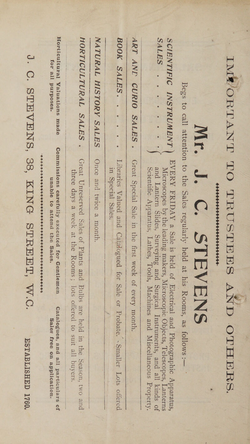 ie F IMPORTANT TO TRUSTEHS AND OTHERS. Mr. J. C. STEVENS Begs to call attention to the Sales regularly held at his Rooms, as follows :—  SCIENTIFIC INSTRUMENT ) EVERY FRIDAY a Sale is held of Electrical and Photographic Apparatus, Microscopes by the leading makers, Microscopic Objects, Telescopes, Lanterns SALES «2 ws eee and Lantern Slides, Surveying and Surgical Instruments, and all kinds of Scientific. Apparatus, Lathes, Tools, Machines and Miscellaneous Property. ART ANE CURIO SALES ._ Great Special Sale in the first week of every month.   BOOK SALES. . . . .. . Libraries Valued and Catalogued for Sale or Probate. ~Smaller Lots offered in Special Sales. 7   NATURAL HISTORY SALES _ Once and twice a month. ———__..  HORTICULTURAL SALES ._ Great Unreserved Sales of Plants and Bulbs are held in the Season, two and three days a week at the Rooms; lots offered to suit all buyers.    Horticultural Valuations made Commissions carefully executed for Gentiemen Catalogues, and all particulars of for all purposes. unable to attend the Sales. Sales free on application. ‘PLSPOPDSSSSODPSPIGO LPS PHS SSIS G GS SPOS POSS OS SSG SSS SOOO SOS J. C. STEVENS, 38, KiNG STREET AwW.C. - ESTABLISHED 1760,