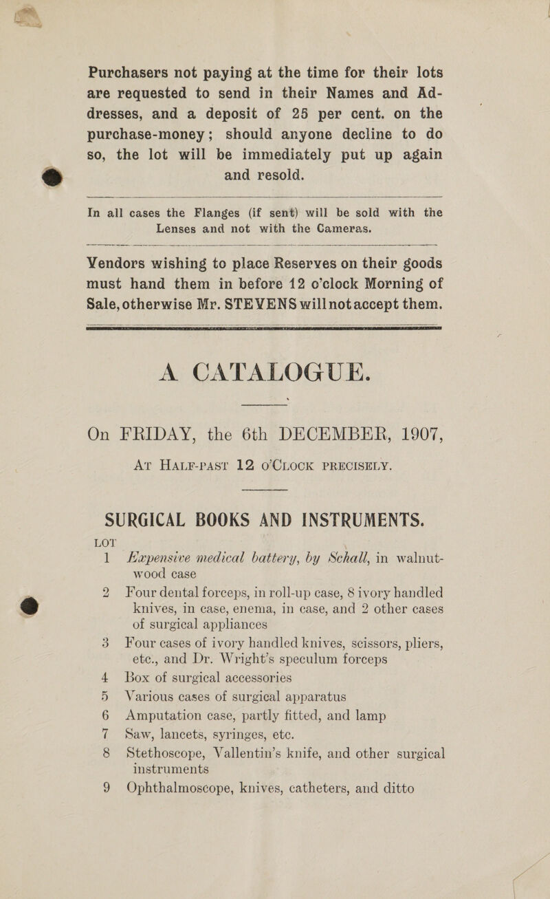  Purchasers not paying at the time for their lots dresses, and a deposit of 25 per cent. on the purchase-money; should anyone decline to do so, the lot will be immediately put up again and resold.   In all cases the Flanges (if sent) will be sold with the Lenses and not with the Cameras. —_——_— ~~ ——  cept them.  A CATALOGUE. On FRIDAY, the 6th DECEMBER, 1907, At HA.LF-past 12 o’CLOCK PRECISELY.  SURGICAL BOOKS AND INSTRUMENTS. LOT | 1 Kapensive medical battery, by Schall, in walnut- wood case 2 Four dental forceps, in roll-up case, 8 ivory handled knives, in case, enema, in case, and 2 other cases of surgical appliances 3 Four cases of ivory handled knives, scissors, pliers, ete., and Dr. Wright’s speculum forceps 4 [Box of surgical accessories 5 Various cases of surgical apparatus 6 Amputation case, partly fitted, and lamp 7 Saw, lancets, syringes, etc. 8 Stethoscope, Vallentin’s knife, and other surgical instruments 9 Ophthalmoscope, knives, catheters, and ditto