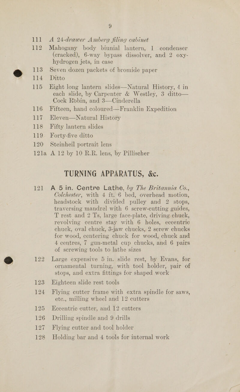 lll <A 24-drawer Amberg filing cabinet 112 Mahogany body biunial lantern, 1 condenser (cracked), 6-way bypass dissolver, and 2 oxy- hydrogen jets, in case 113 Seven dozen packets of bromide paper 114 Ditto 115 Eight long lantern slides—Natural History, 4 in each slide, by Carpenter &amp; Westley, 3 ditto— Cock Robin, and 3—Cinderella 116 Fifteen, hand coloured—Franklin Expedition 117 Eleven—Natural History 118 Fifty lantern slides 119 Forty-five ditto 120 Steinheil portrait lens 12la A 12 by 10 R.R. lens, by Pillischer TURNING APPARATUS, &amp;c. 121 A 5in. Centre Lathe, by The Britannia Co., Colchester, with 4 ft. 6 bed, overhead motion, headstock with divided pulley and 2 stops, traversing mandrel with 6 screw-cutting guides, T rest and 2 Ts, large face-plate, driving chuck, revolving centre stay with 6 holes, eccentric chuck, oval chuck, 3-jaw chucks, 2 screw chucks for wood, centering chuck for wood, chuck and 4 centres, 7 gun-metal cup chucks, and 6 pairs of screwing tools to lathe sizes 122 Large expensive 5 in. slide rest, by Evans, for ornamental turning, with tool holder, pair of stops, and extra fittings for shaped work 123 Eighteen slide rest tools 124 Flying cutter frame with extra spindle for saws, etc., milling wheel and 12 cutters 125 Eccentric cutter, and 12 cutters 126 Drilling spindle and 9 drills 127 Flying cutter and tool holder 128 Holding bar and 4 tools for internal work