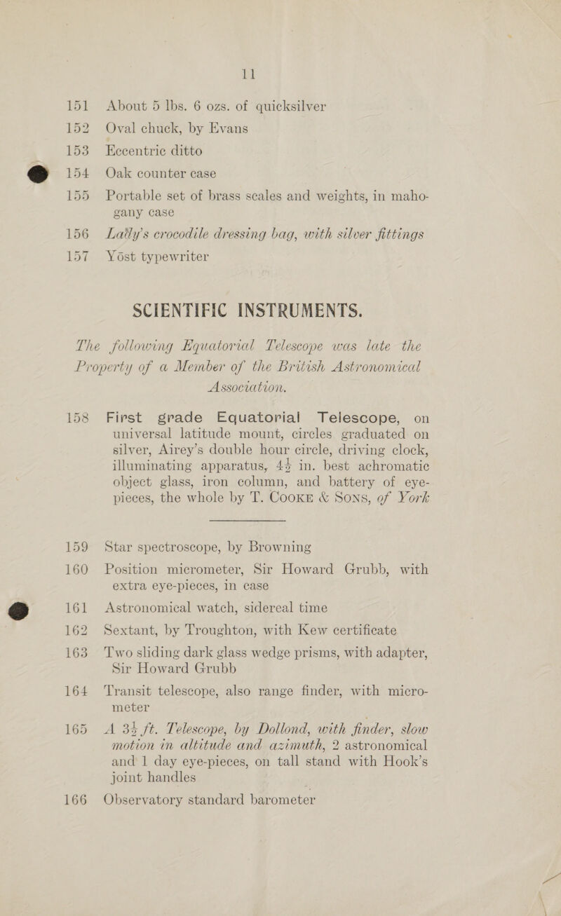 ll About 5 lbs. 6 ozs. of quicksilver Oval chuck, by Evans Eccentric ditto Oak counter case Portable set of brass scales and weights, in maho- gany case Laty’s crocodile dressing bag, with silver fittings Yost typewriter SCIENTIFIC INSTRUMENTS. 158 159 160 161 162 163 164 166 Association. First grade Equatorial Telescope, on universal latitude mount, circles graduated on silver, Airey’s double hour circle, driving clock, illuminating apparatus, 44 in. best achromatic object glass, iron column, and battery of eye- pieces, the whole by T. Cookre &amp; Sons, of York Star spectroscope, by Browning Position micrometer, Sir Howard Grubb, with extra eye-pleces, 1n case Astronomical watch, sidereal time Sextant, by Troughton, with Kew certificate Two sliding dark glass wedge prisms, with adapter, Sir Howard Grubb Transit telescope, also range finder, with micro- meter A 34 ft. Telescope, by Dollond, with finder, slow motion in altitude and azimuth, 2 astronomical and 1 day eye-pieces, on tall stand with Hook’s joint handles Observatory standard barometer