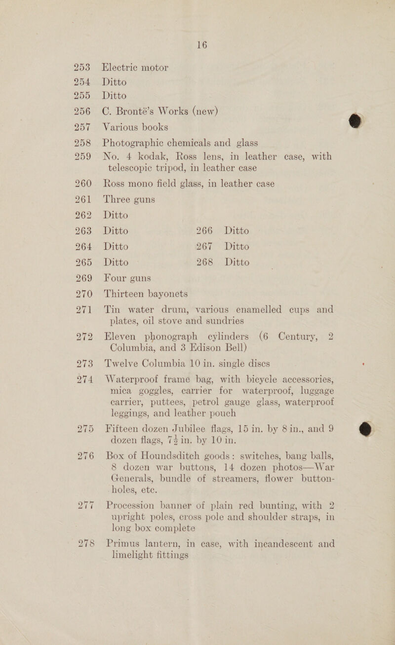 bo bw bo CUOwm (oe Ot He bo bb Oe Cx =o 261 262 263 264 265 269 270 274 ho -~J Or bo =i [op) 16 Electric motor Ditto Ditto C. Bronté’s Works (new) Various books Photographic chemicals and glass No. 4 kodak, Ross lens, in leather case, with telescopic tripod, in leather case Ross mono field glass, in leather case Three guns Ditto Ditto 266. Ditto Ditto 267 Ditto Ditto 268 Ditto Four guns Thirteen bayonets Tin water drum, various enamelled cups and plates, oil stove and sundries Eleven phonograph cylinders (6 Century, 2 Columbia, and 3 Edison Bell) Twelve Columbia 10 in. single dises Waterproof frame bag, with bicycle accessories, mica goggles, carrier for waterproof, luggage carrier, puttees, petrol gauge glass, waterproof leggings, and leather pouch Fifteen dozen Jubilee flags, 15 in. by 8in., and 9 dozen flags, 74in. by 10 in. Box of Houndsditch goods: switches, bang balls, 8 dozen war buttons, 14 dozen photos—War Generals, bundle of streamers, flower button- holes, ete. Procession banner of plain red bunting, with 2 upright poles, cross pole and shoulder straps, in long box complete Primus lantern, in case, with ineandescent and limelight fittings