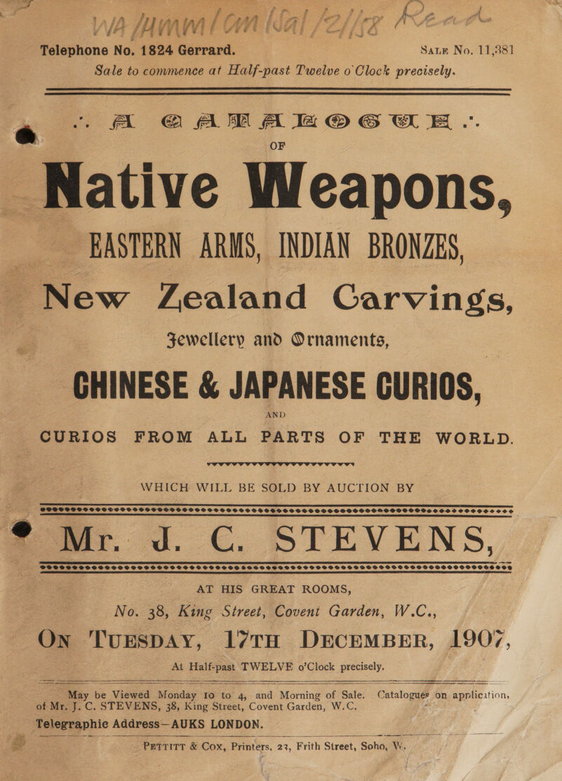 3 a iy A 4 May mM Wi) /¢ wn k : G , wee . 1S / Pesione t No. 1824 Gerrard. Sale to commence at Half-past Twelve o Clock precisely. Sane No. 11,581   . fal ea: ligeleeaiieainaca lal Native Weapons, EASTERN ARMS, INDIAN BRONZES, PNew Zealand Carvings, Fewellery and Ornaments, CHINESE &amp; JAPANESE GURIOS, AND CURIOS FROM ALL PARTS OF THE WORLD.  Big  WHICH WILL BE SOLD BY AUCTION BY SOSSCSSOSOCSCOSCPSOSOSOHOOVODVS EFS EE ELE CLE ELL EL ELITES SOSOCHSSCOS ‘Sm; J.C. STEVENS, SSSCCSTHSSCSSSCOSTSSHSSSSSSSHTSHSSSTS SSSSSSETOSSTSSTSOSSSSSSSHSSHHSOSSHSSHSSSSOSHHSVOE AT HIS GREAT ROOMS, No. 38, King Street, Covent Garden, W.C., On TUESDAY, 17TH DECEMBER, 1907 At Half-past TWELVE o’Clock precisely.    “May be Viewed Monday to to 4, and Morning of Sale. Catalogue on ition, of Mr. J. C. STEVENS, 38, King Street, Covent Garden, W.C. Telegraphic Address— AUKS LONDON. f epee a PETTITT &amp; Cox, in Se 22, ‘Frith Street, Soho, WwW,     