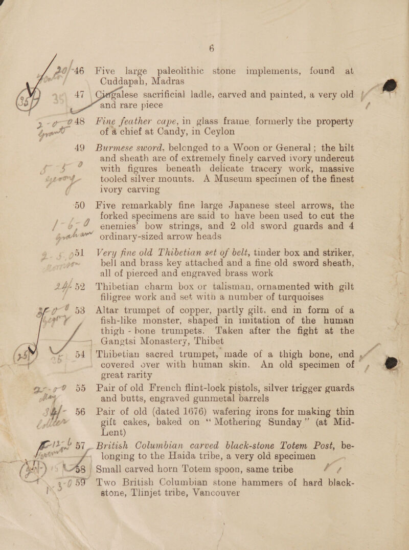  Ze £7 “46 Five large paleolithic stone implements, found at fie Cuddapah, Madras 47 Curgalese sacrificial ladle, carved and painted, a very old [v and rare piece  | 2: 70 48 Fine feather cape, in glass frame, formerly the property ee of a chief at Candy, in Ceylon | 49 Burmese sword, belonged to a Woon or General ; the hilt and sheath are of extremely finely carved ivory undercut f $ © with figures beneath delicate tracery work, massive iyeaOy tooled silver mounts. A Museum specimen of the finest fi ivory carving ae 50 Five remarkably fine large Japanese steel arrows, the forked specimens are said to have been used to cut the Bee 7 enemies’ bow strings, and 2 old sword guards and 4 joa’ ’” ordinary-sized arrow heads 51 Very fine old Thibetian set of belt, tinder box and striker, 1g bell and brass key attached and a fine old sword sheath, | all of pierced and engraved brass work 24-52 Thibetian charm box or talisman, ornamented with gilt | filigree work and set with a number of turquoises 53 Altar trumpet of copper, partly gilt, end in form of a fish-like monster, shaped in imitation of the human \ thigh - bone trumpets. Taken after the fight at the “% — Gangtsi Monastery, ‘Thibet 54 Thibetian sacred trumpet, made of a thigh bone, end , covered over with human skin. An old specimen of great rarity 55 Pair of old French flint-lock pistols, silver trigger guards and butts, engraved gunmetal barrels 56 Pair of old (dated 1676) wafering irons for making thin gift cakes, baked on ‘‘ Mothering Sunday (at Mid- Lent) db 57. British Columbian carved black-stone Totem Post, be- - longing to the Haida tribe, a very old specimen 8 Small carved horn Totem spoon, same tribe ; - ;-§59 Two British Columbian stone hammers of hard black- stone, Tlinjet tribe, Vancouver * a &amp; : Aah : ya e ft 7” a % i ~ Ds 