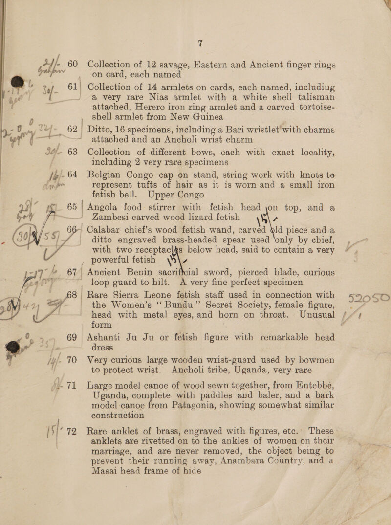 F gall 60 Collection of 12 savage, Eastern and Ancient finger rings oct aaah on card, each named Sa/- 61. Collection of 14 armlets on cards, each named, including . a very rare Nias armlet with a white shell talisman attached, Herero iron ring armlet and a carved tortoise- , Shell armlet from New Guinea 62 Ditto, 16 specimens, including a Bari wristlet’ with charms # ¢- ry i _&gt; , / 0 oO - 68 Collection of different bows, each with exact locality, including 2 very rare specimens 14 64 Belgian Congo cap on stand, string work with knots to » represent tufts of hair as it is worn and a emall iron fetish bell. Upper Congo fi 65 Angola food stirrer with fetish head \on top, and a j _~ Yambesi carved wood lizard fetish \W\\ s a - Calabar chief’s wood fetish wand, carved §ld piece and a / %, _ ditto engraved brass-headed spear used ‘only by cbief, | with two receptaclgs below head, said to contain a very _ powerful fetish p\v 67 Ancient Benin sacrificial sword, pierced blade, curious loop guard to hilt. A very fine perfect specimen 8 | Rare Sierra Leone fetish staff used in connection with _ the Women’s “ Bundu”’ Secret Society, female figure,  form 0. »., 69 Ashanti Ju Ju or fetish figure with remarkable head a fe dress /4 L 70 Very curious large wooden wrist-guard used by bowmen to protect wrist. Ancholi tribe, Uganda, very rare Vs 71 large model canoe of wood sewn together, from Entebbé, Uganda, complete with paddles and baler, and a bark model -canoe from Patagonia, showing somewhat similar construction 1s} 72 Rare anklet of brass, engraved with figures, etc.’ These anklets are rivetted on to the ankles of women on their marriage, and are never removed, the object being to Masai head frame of hide 5205'