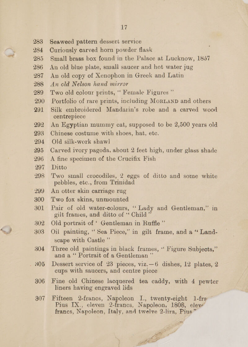 283 284 285 286 287 288 289 290 291 292 293 294 295 296 297 298 299 300 301 302 303 304 - 305 306 B07 dey Seaweed pattern dessert service Curiously carved horn powder flask Small brass box found in the Palace at Lucknow, 1857 An old blue plate, small saucer and hot water jug An old copy of Xenophon in Greek and Latin An old Nelson hand mirror Two old colour prints, ‘‘ Female Figures Portfolio of rare prints, including MoRLAND and others Silk embroidered Mandarin’s robe and a carved wood centrepiece An Egyptian mummy cat, supposed to be 2,500 years old Chinese costume with shoes, hat, ete. 7 Old silk-work shawl Carved ivory pagoda, about 2 feet high, under glass shade A fine specimen of the Crucifix Fish Ditto Two small crocodiles, 2 eggs of ditto and some white pebbles, etc., from Trinidad An otter skin carriage rug Two fox skins, unmounted Pair of old water-colours, ‘‘ Lady and Gentleman,” in gilt frames, and ditto of ‘‘ Child” Old portrait of ‘ Gentleman in Ruffle ”’ Oil painting, ‘‘ Sea Piece,” in gilt frame, and a ‘“ Land- scape with Castle ”’ Three old paintings in black frames, *‘ Figure Subjects,”’ and a ‘‘ Portrait of a Gentleman ”’ Dessert service of 23 pieces, viz.—6 dishes, 12 plates, 2 cups with saucers, and centre piece 99 Fine old Chinese lacquered tea caddy, with 4 pewter liners having engraved lids Fifteen 2-francs, Napoleon I., twenty-eight 1-fra Pius IX., eleven 2-francs, Napoleon, 1808, eleve _ francs, Napoleon, Italy, and twelve 2-lira, Pius ~ ys