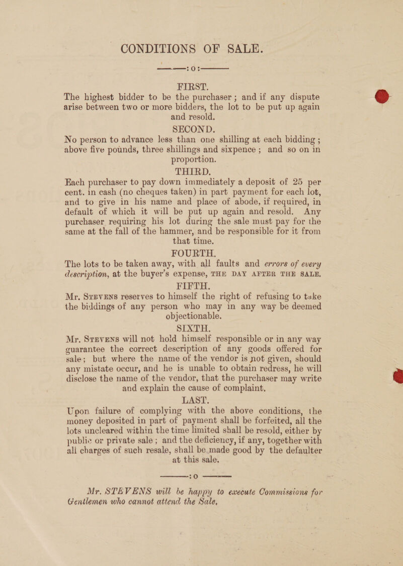 CONDITIONS OF SALE. 70%   FIRST. The highest bidder to be the purchaser ; and if any dispute arise between two or more bidders, the lot to be put up again and resold. SECOND. No person to advance less than one shilling at each bidding ; above five pounds, three shillings and sixpence ; and so on in proportion. THIRD. Fach purchaser to pay down immediately a deposit of 25 per cent. in cash (no cheques taken) in part payment for each lot, and to give in his name and place of abode, if required, in default of which it will be put up again and resold. Any purchaser requiring his lot during the sale must pay for the same at the fall of the hammer, and be responsible for it from that time. FOURTH. The lots to be taken away, with all faults and errors of every description, at the buyer’s expense, THE DAY AFTER THE SALE. FIFTH. Mr. SxpveEns reserves to himself the right of refusing to take the biddings of any person who may in any way be deemed objectionable. SIXTH. Mr. Stevens will not hold himself responsible or in any way guarantee the correct description of any goods offered for sale; but where the name of the vendor is not given, should any mistate occur, and he is unable to obtain redress, he will disclose the name of the vendor, that the purchaser may write and explain the cause of complaint, LAST. Upon failure of complying with the above conditions, the money deposited in part of payment shall be forfeited, all the lots uncleared within the time limited shall be resold, either by public or private sale ; and the deficiency, if any, together with ali charges of such resale, shall be.made good by the defaulter at this sale. |  70  Mr. STEVENS will be happy to execute Commissions for Gentlemen who cannot attend the Sale, 