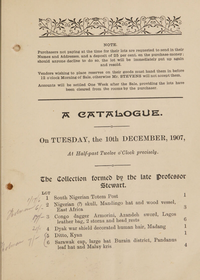 XO) > oy yes ZON_[ % WWScg 22:  NOTE. Purchasers not paying at the time for their lots are requested to send in their Names and Addresses, and a deposit of 25 per cent. on the purchase-money ; should anyone decline to do so, the lot will be immediately put up again and resold. Vendors wishing to place reserves on their goods must hand them in before 12 o’clock Morning of Sale, otherwise Mr, STEVENS will not accept them, Accounts will be settled One Week after the Sale, providing the lots have been cleared from the rooms by the purchaser.  A CATALOGUE. O On TUESDAY, the 10th DECEMBER, 1907, At Half-past Twelve o’ Clock precisely. The Collection formed by the late Professor Stewart, LOT / 7, 1 South Nigerian Totem Post 1 _,, % Nigerian (?) skull, Mandingo hat and wood vessel, las Kast Africa 3 “/-% Congo dagger Armorini, Azandeh sword, Lagos ie leather bag, 2 storns and head rests 6 2//- 4. Dyak war shield decorated human hair, Madang 1 ps {5 Ditto, Kyan : - (6 Sarawak cap, large hat Burain district, Pandanus