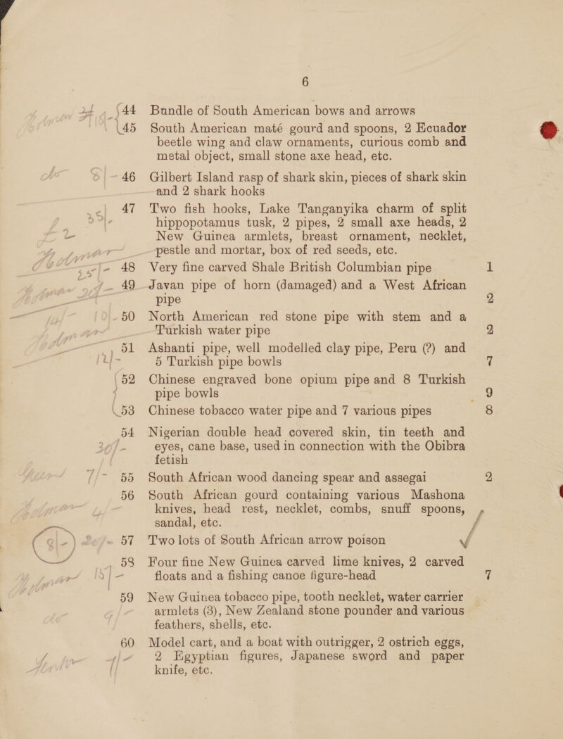 { , 44 45 pe 46 47 50 6 Bundle of South American bows and arrows South American maté gourd and spoons, 2 Ecuador beetle wing and claw ornaments, curious comb and metal object, small stone axe head, etc. Gilbert Island rasp of shark skin, pieces of shark skin and 2 shark hooks Two fish hooks, Lake Tanganyika charm of split hippopotamus tusk, 2 pipes, 2 small axe heads, 2 New Guinea armlets, breast ornament, necklet, pestle and mortar, box of red seeds, etc. Very fine carved Shale British Columbian pipe Javan pipe of horn (damaged) and a West African pipe North American red stone pipe with stem and a Turkish water pipe Ashanti pipe, well modelled clay pipe, Peru (?) and 5 Turkish pipe bowls Chinese engraved bone opium pipe and 8 Turkish pipe bowls Chinese tobacco water pipe and 7 various pipes Nigerian double head covered skin, tin teeth and eyes, cane base, used in connection with the Obibra fetish South African wood dancing spear and assegai South African gourd containing various Mashona knives, head rest, necklet, combs, snuff spoons, sandal, etc. f T'wo lots of South African arrow poison yf Four fine New Guinea carved lime knives, 2 carved floats and a fishing canoe figure-head New Guinea tobacco pipe, tooth necklet, water carrier armlets (3), New Zealand stone pounder and various feathers, shells, ete. Model cart, and a boat with outrigger, 2 ostrich eggs, knife, etc. 