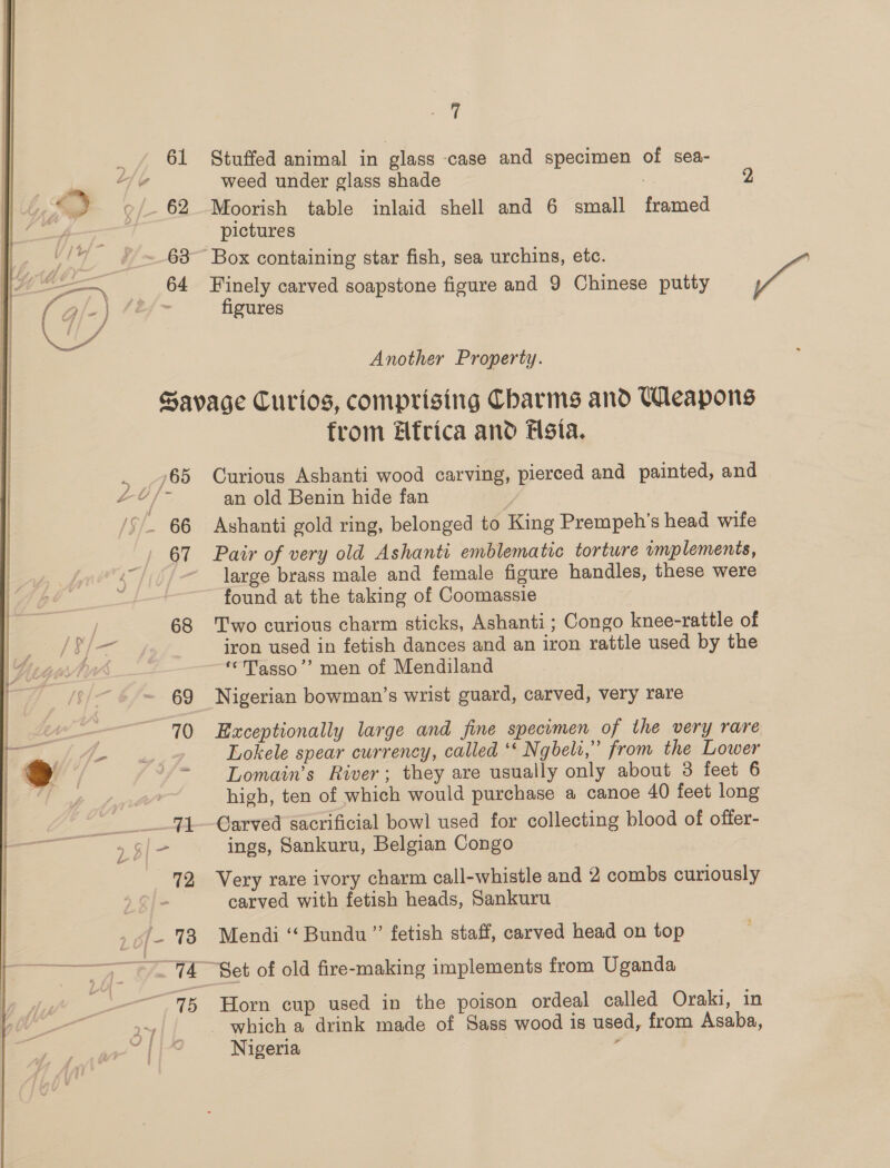 61 SP 9/62 — | 64 one Stuffed animal in glass case and specimen of sea- weed under glass shade 2 Moorish table inlaid shell and 6 small gules pictures Box containing star fish, sea urchins, etc. PP Finely carved soapstone figure and 9 Chinese putty figures Another Property. 68 69 70 72 »of- 73 75 from Elfrica and Flsia. Curious Ashanti wood carves pierced and painted, and an old Benin hide fan Ashanti gold ring, belonged to King Prempeh’s head wife Pair of very old Ashanti emblematic torture umplements, large brass male and female figure handles, these were found at the taking of Coomassie Two curious charm sticks, Ashanti ; Congo knee-rattle of iron used in fetish dances and an iron rattle used by the ‘Tasso’? men of Mendiland Nigerian bowman’s wrist guard, carved, very rare Exceptionally large and fine specumen of the very rare Lokele spear currency, called ‘* Ngbeli,” from the Lower Lomain’s River; they are usually only about 3 feet 6 high, ten of which would purchase a canoe 40 feet long Carved sacrificial bowl used for collecting blood of offer- ings, Sankuru, Belgian Congo Very rare ivory charm call-whistle and 2 combs curiously carved with fetish heads, Sankuru Mendi ‘“‘ Bundu ”’ fetish staff, carved head on top Horn cup used in the poison ordeal called Oraki, in which a drink made of Sass wood is used, from Asaba, Nigeria