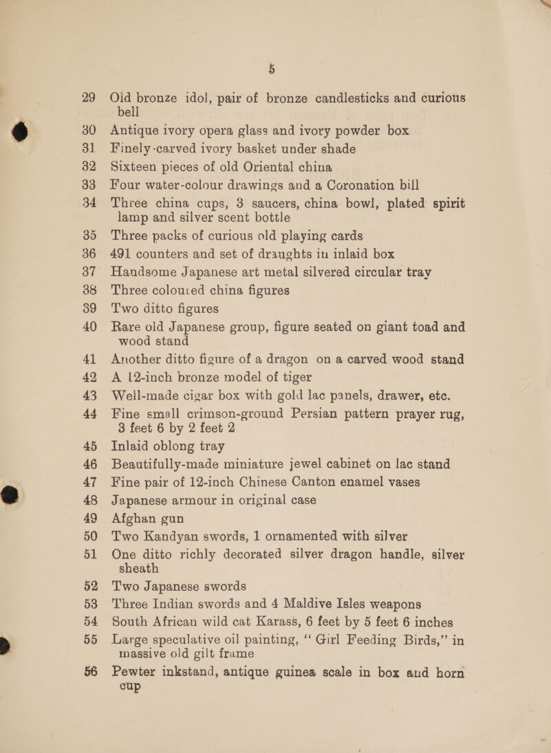 41 42 43 44 45 46 47 48 50 51 52 53 54 55 5 Old bronze idol, pair of bronze candlesticks and curious bell cae | Antique ivory opera glass and ivory powder box Finely -carved ivory basket under shade Sixteen pieces of old Oriental china Four water-colour drawings and a Coronation bill Three china cups, 3 saucers, china bowl, plated spirit lamp and silver scent bottle Three packs of curious old playing cards 491 counters and set of draughts in inlaid box Handsome Japanese art metal silvered circular tray Three coloured china figures Two ditto figures Rare old Japanese group, figure seated on giant toad and wood stand Another ditto figure of a dragon on a carved wood stand A 12-inch bronze model of tiger Well-made cigar box with gold lac panels, drawer, etc. Fine small crimson-ground Persian pattern prayer rug, 3 feet 6 by 2 feet 2 Inlaid oblong tray Beautifully-made miniature jewel cabinet on lac stand Fine pair of 12-inch Chinese Canton enamel vases Japanese armour in original case Afghan gun Two Kandyan swords, 1 ornamented with silver One ditto richly decorated silver dragon handle, silver sheath Two Japanese swords Three Indian swords and 4 Maldive Isles weapons South African wild cat Karass, 6 feet by 5 feet 6 inches Large speculative oil painting, ‘‘ Girl Feeding Birds,” in massive old gilt frame Pewter inkstand, antique guinea scale in box and horn cup