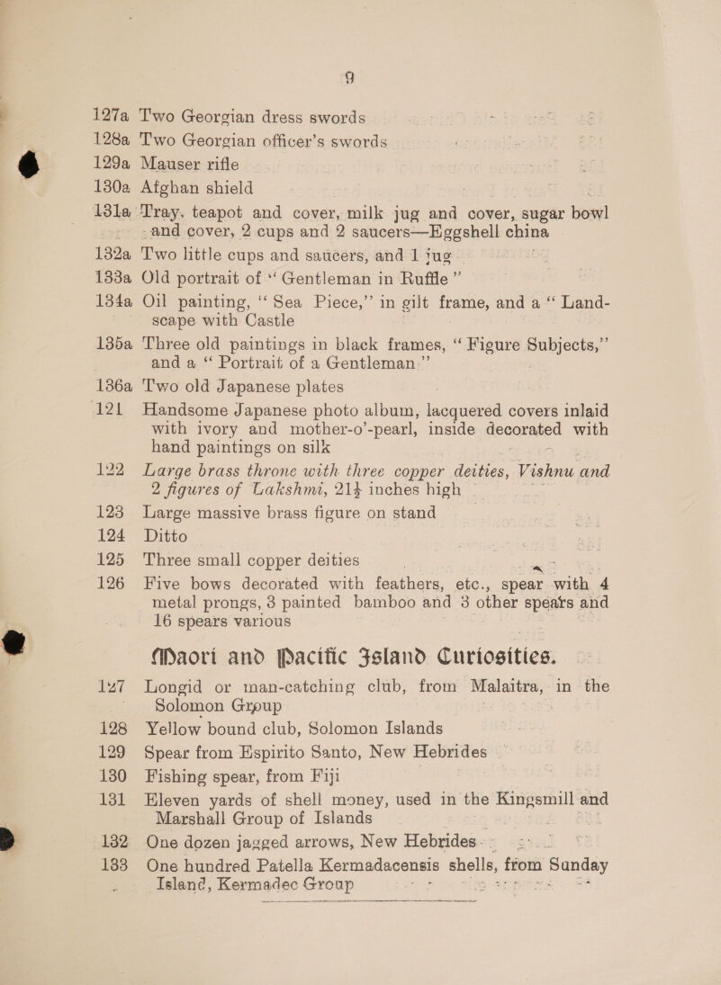 127a 128a 129a 180a 133a 134a 135a 123 124 125 126 127 128 129 130 131 133 5. T'wo Georgian dress swords Two Georgian officer’s swords | Mauser rifle Afghan shield Tray. teapot and cover, var jug and cover, sugar bow! -and cover, 2 cups and 2 saucers—EHggshell china Two little cups and saucers, and 1 jug — Old portrait of ‘‘ Gentleman in Ruffle ” Oil painting, ‘Sea Piece,” in gilt ne and a** Land- scape with Castle Three old paintings in black frames, “ Figure Subjects,” and a “ Portrait of a Gentleman.” T'wo old Japanese plates Handsome Japanese photo album, lacquered covers inlaid with ivory and mother-o pearl i inside Grearsied with hand paintings on silk Large brass throne with three copper das, Sree and 2 figures of Lakshmi, 214 inches high _ Large massive brass figure on stand | Ditto | Three small copper deities Five bows decorated with te haa, etc., Coe au 4 metal prongs, 3 painted bamboo and 3 Coe ee and 16 spears various Maori and pPacitic Fsland Curiosities. Longid or man-catching club, from Malaitra, in the Solomon Grpup 3 : Yellow bound club, Solomon Islands Spear from Espirito Santo, New Hebrides — Fishing spear, from Fiji Eleven yards of shell money, used in the Kingsmill and Marshall Group of Islands ahern ee | One dozen jagged arrows, New Hebrides - Syren One hundred Patella Kermadacensis shells, from Sunday Island, Kermadec Group 3 