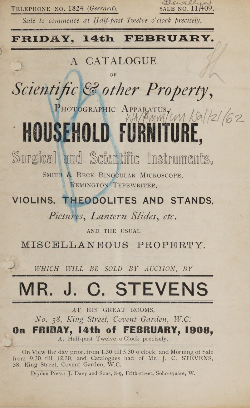 Whe. s¢ KL « Sale to comuunence at ee Twelve o'clock prenegy):           PHO pons IC ie TCV 1 ka/ nf a ae Ue 1a Comt ( mv if (2 (oe: RE, Pa.  ae i | Ae, i eR and Scie lnstruments, BECK pigeon MICROSCOPE, bAINGTON/ TYPEWRITER Surgleal : SMITH 24  AND THE USUAL MISCELLANEOUS PROPERTY.   +2 WHICH vet BE me? 15e¥ re Pee ‘MR. J PO. STEVENS      On FRIDAY, i4th of FEBRUARY, 1908, ‘ At Half-past Twelve o’Clock precisely. (e es ss : On View the day prior, from 1.30 till 5.30 o’clock, and Morning of Sale from 9.30 till 12.30, and Catalogues had of Mr. J. C. STEVENS, 38, King Street, Covent Garden, W.C. Dryden Press: J. Davy and Sons, 8-9, Frith-street, Soho-square, W.   