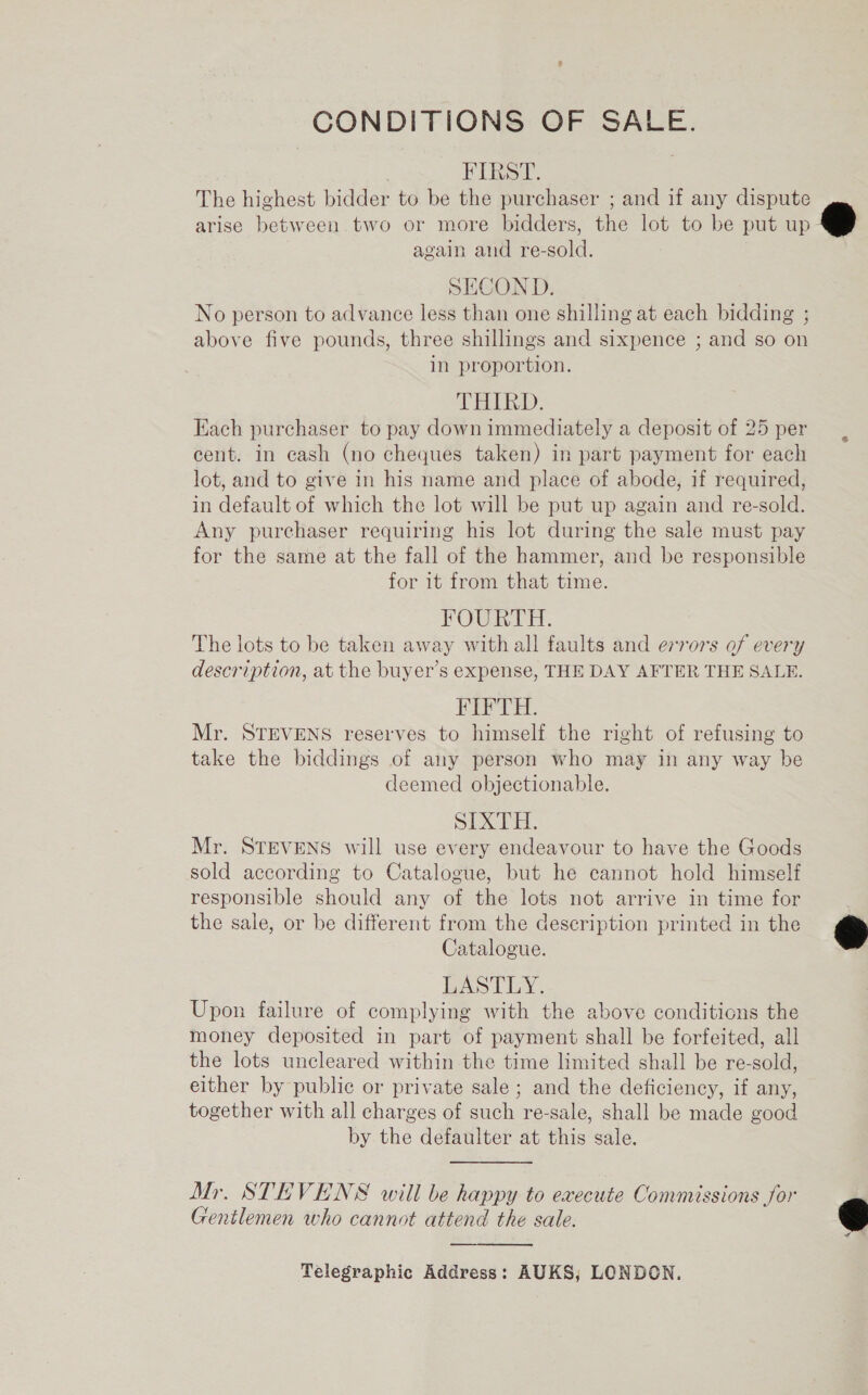 CONDITIONS OF SALE. | FIRST. The highest bidder to be the purchaser ; and if any dispute arise between two or more bidders, the lot to be put up again and re-sold. SECOND. No person to advance less than one shilling at each bidding ; above five pounds, three shillings and sixpence ; and so on in proportion. THARD. Each purchaser to pay down immediately a deposit of 25 per cent. in cash (no cheques taken) in part payment for each lot, and to give in his name and place of abode, if required, in default of which the lot will be put up again and re-sold. Any purchaser requiring his lot during the sale must pay for the same at the fall of the hammer, and be responsible for it from that time. FOURTH. The lots to be taken away with all faults and errors of every description, at the buyer’s expense, THE DAY AFTER THE SALE. FIFTH. Mr. STEVENS reserves to himself the right of refusing to take the biddings of any person who may in any way be deemed objectionable. SIXTH. Mr. STEVENS will use every endeavour to have the Goods sold according to Catalogue, but he cannot hold himself responsible should any of the lots not arrive in time for the sale, or be different from the description printed in the Catalogue. LASTLY. Upon failure of complying with the above conditions the money deposited in part of payment shall be forfeited, all the lots uncleared within the time limited shall be re-sold, either by public or private sale ; and the deficiency, if any, together with all charges of such re-sale, shall be made good by the defaulter at this sale. Mr. STEVENS will be happy to execute Commissions for Gentlemen who cannot attend the sale. Telegraphic Address: AUKS, LONDON.    