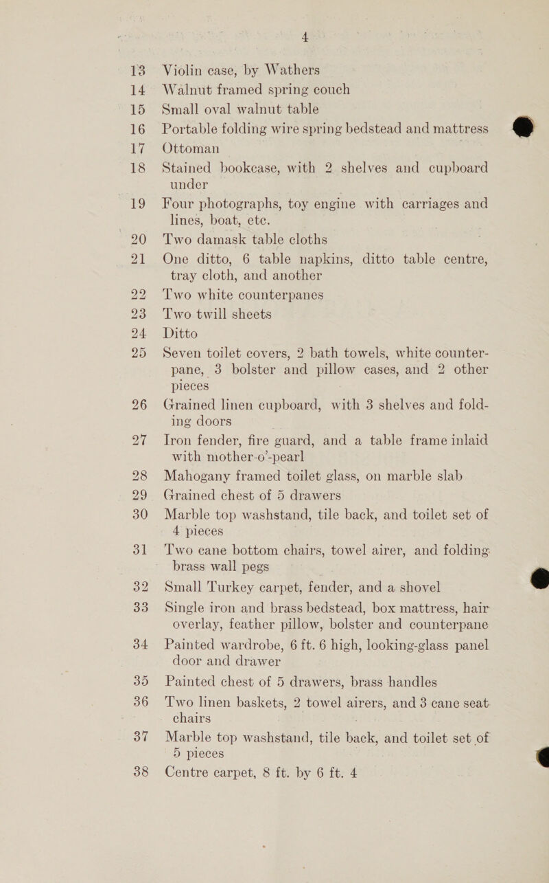 15 16 ui 18 37 38 + Violin case, by Wathers Small oval walnut table Portable folding wire spring bedstead and mattress Ottoman Stained bookcase, with 2 shelves and cupboard under Four photographs, toy engine with carriages and lines, boat, ete. Two damask table cloths One ditto, 6 table napkins, ditto table centre, tray cloth, and another Two white counterpanes Two twill sheets Ditto Seven toilet covers, 2 bath towels, white counter- pane, 3 bolster and pillow cases, and 2 other pieces Grained linen cupboard, with 3 shelves and fold- ing doors Iron fender, fire guard, and a table frame inlaid with mother-o’-pear] Mahogany framed toilet glass, on marble slab Grained chest of 5 drawers Marble top washstand, tile back, and toilet set of 4 pieces Two cane bottom chairs, towel airer, and folding: brass wall pegs Small Turkey carpet, fender, and a shovel Single iron and brass bedstead, box mattress, hair overlay, feather pillow, bolster and counterpane Painted wardrobe, 6 ft. 6 high, looking-glass panel door and drawer Painted chest of 5 drawers, brass handles Two linen baskets, 2 towel airers, and 3 cane seat. chairs Marble top washstand, tile oe and toilet set of 5 pieces Centre carpet, 8 ft. by 6 ft. 4   