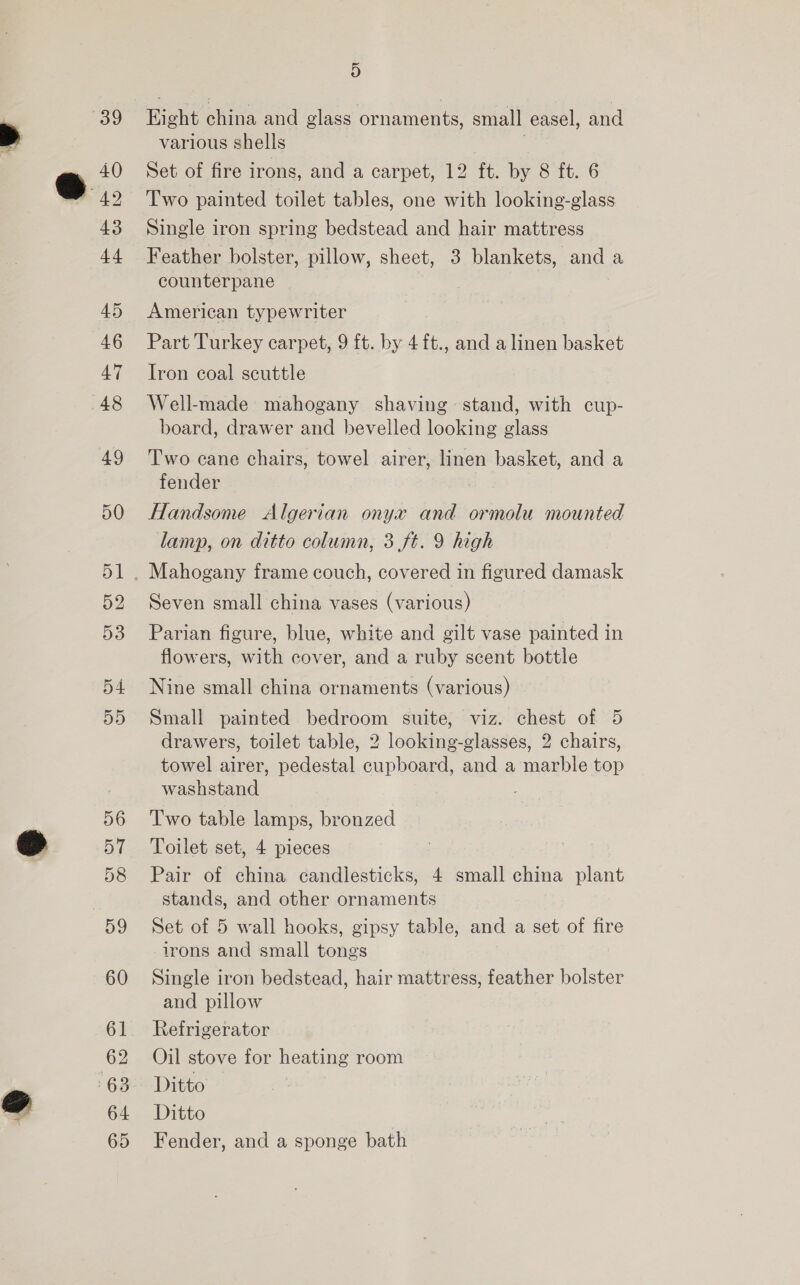 35) 40 Sy 43 44 45 46 47 48 49 51 D2 53 55 56 57 58 59 60 61 62 63 64 65 D Hight china and glass ornaments, small easel, and various shells ) Set of fire irons, and a carpet, 12 ft. by 8 ft. 6 Two painted toilet tables, one with looking-glass Single iron spring bedstead and hair mattress Feather bolster, pillow, sheet, 3 blankets, and a counterpane American typewriter Part Turkey carpet, 9 ft. by 4{ft., and a linen basket Iron coal scuttle Well-made mahogany shaving stand, with cup- board, drawer and bevelled looking glass Two cane chairs, towel airer, linen basket, and a fender Handsome Algerian onyx and ormolu mounted lamp, on ditto column, 3 ft. 9 high Seven small china vases (various) Parian figure, blue, white and gilt vase painted in flowers, with cover, and a ruby scent bottle Nine small china ornaments (various) Small painted bedroom suite, viz. chest of 5 drawers, toilet table, 2 looking-glasses, 2 chairs, towel airer, pedestal cupboard, and a marble top washstand Two table lamps, bronzed Toilet set, 4 pieces Pair of china candlesticks, 4 small china plant stands, and other ornaments Set of 5 wall hooks, gipsy table, and a set of fire irons and small tongs Single iron bedstead, hair mattress, feather bolster and pillow Refrigerator Oil stove for heating room Ditto Ditto Fender, and a sponge bath