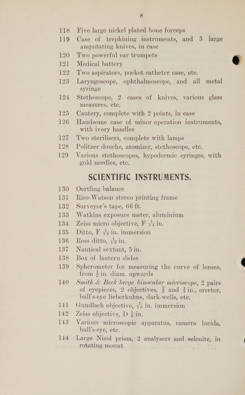 118 19 127 128 129 130 131 132 133 134 135 136 137 138 139 140 141 142 143 144 8 Five large nickel plated bone forceps Case of trephining instruments, and 3. large amputating knives, in case Two powerful ear trumpets Medical battery Two aspirators, pocket catheter case, ete. Laryngoscope, ophthalmoscope, and all metal syringe Stethoscope, 2 cases of knives, various glass measures, ete. Cautery, complete with 2 points, in case Handsome case of minor operation instruments, with ivory handles Two sterilisers, complete with lamps Politzer douche, atomizer, stethoscope, ete. Various stethoscopes, hypodermic syringes, with gold needles, ete. SCIENTIFIC INSTRUMENTS. Oertling balance Rice-Watson stereo printing frame Surveyor’s tape, 66 ft. Watkins exposure meter, aluminium Zeiss micro objective, F y's in. Ditto, F in. immersion Ross ditto, yz in. Nautical sextant, 5 in. Box of lantern slides Spherometer for measuring the curve of lenses, from Sin. diam. upwards Smith &amp; Beck large binocular microscope, 2 pairs of eyepieces, 2 objectives, 3 and +in., erector, bull’s-eye lieberkuhns, dark-wells, ete. Gundlach objective, 1'¢ in. immersion Zeiss objective, D in. Various microscopic apparatus, camera lucida, bull’s-eye, etc. : Large Nicol prism, 2 analysers and selenite, in rotating mount !