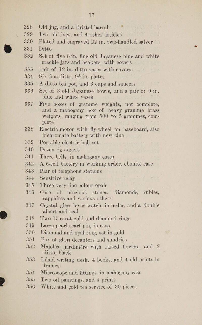 333 394 335 336 337 338 339 340 341 342 343 344 345 346 Bo4 309 356 ue Old jug, and a Bristol barrel : Two old jugs, and 4 other articles Plated and engraved 22 in. two-handled salver Ditto Set of five 8 in. fine old Japanese blue and white crackle jars and beakers, with covers Pair of 12 in. ditto vases with covers Six fine ditto, 94 in. plates A ditto tea pot, and 6 cups and saucers Set of 3 old Japanese bowls, and a pair of 9 in. blue and white vases Five boxes of gramme weights, not complete, and a mahogany box of heavy gramme brass weights, ranging from 500 to 5 grammes, com- plete . Electric motor with fly-wheel on baseboard, also bichromate battery with new zinc Portable electric bell set Dozen 7s augers Three bells, in mahogany cases Pair of telephone stations Sensitive relay Three very fine colour opals Case of precious stones, diamonds, rubies, sapphires and various others Crystal glass lever watch, in order, and a double albert and seal Two 15-carat gold and diamond rings Large pearl] scarf pin, in case Diamond and opal ring, set in gold Box of glass decanters and sundries | Majolica jardiniére with raised flowers, and 2 ditto, black Inlaid writing desk, 4 books, and 4 old prints in frames Microscope and fittings, in mahogany case Two oil paintings, and 4 prints White and gold tea service of 30 pieces