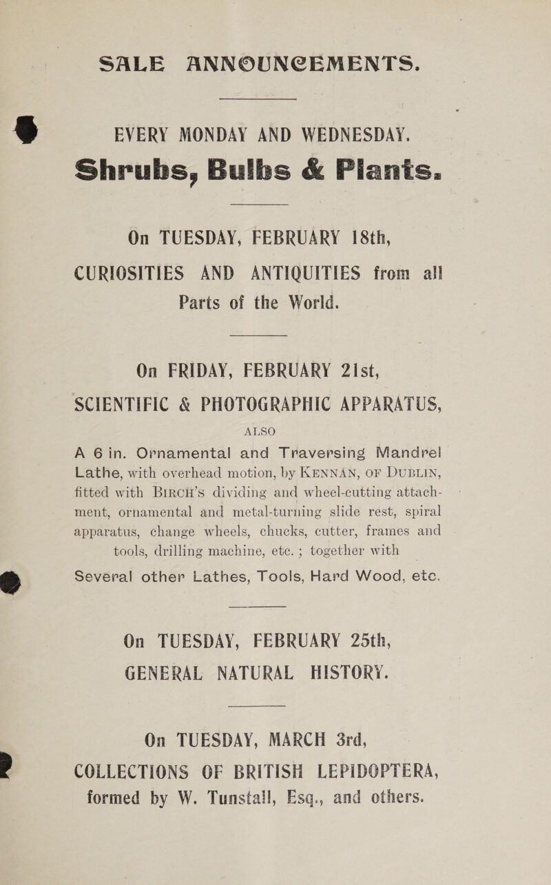 SALE ANNOUNCEMENTS. EVERY MONDAY AND WEDNESDAY. Shrubs, Bulbs &amp; Piants.  On TUESDAY, FEBRUARY 18th, CURIOSITIES AND ANTIQUITIES from all Parts of the World. On FRIDAY, FEBRUARY 2Ist, SCIENTIFIC &amp; PHOTOGRAPHIC APPARATUS, ALSO A 6in. Ornamental and Traversing Mandrel Lathe, with overhead motion, by KENNAN, oF DUBLIN, fitted with Birch’s dividing and wheel-cutting attach- ment, ornamental and metal-turning slide rest, spiral apparatus, change wheels, chucks, cutter, frames and tools, drilling machine, etc.; together with _ Several other Lathes, Tools, Hard Wood, etc. On TUESDAY, FEBRUARY 25th, GENERAL NATURAL HISTORY. On TUESDAY, MARCH 3rd, COLLECTIONS OF BRITISH LEPIDOPTERA, formed by W. Tunstall, Esq., and others.