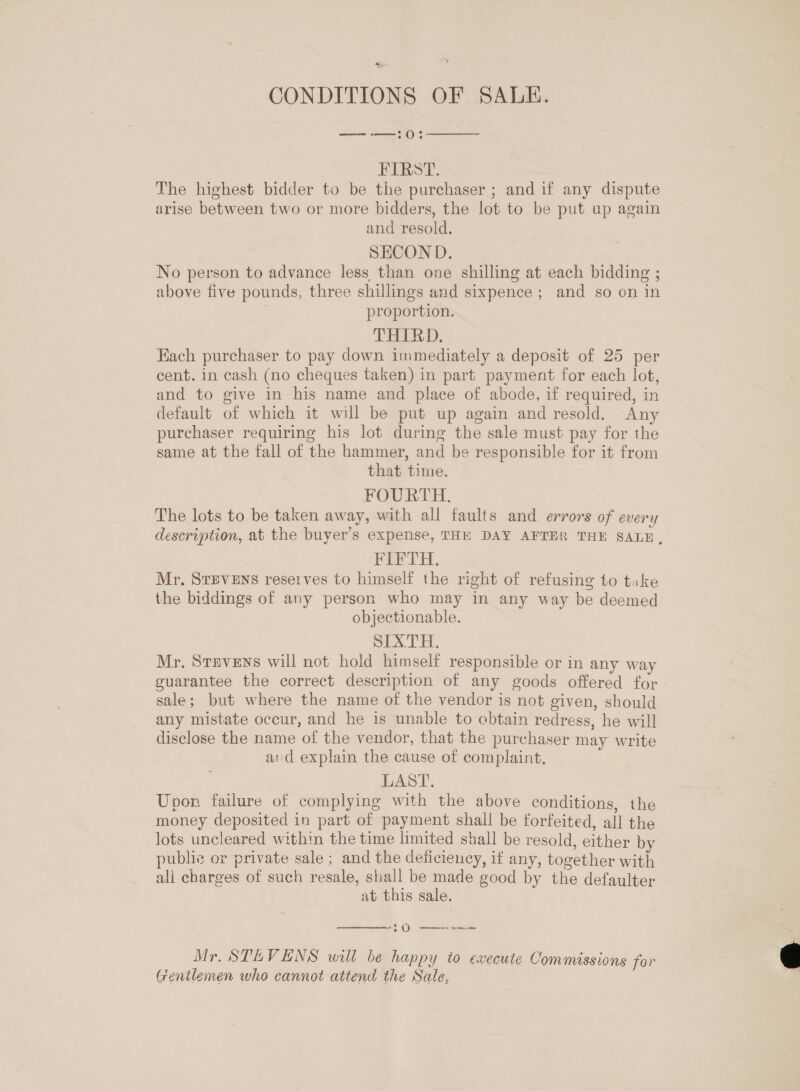 a CONDITIONS OF SALE. —-—:0  FIRST. The highest bidder to be the purchaser ; and if any dispute arise between two or more bidders, the lot to be put ap again and resold. SECOND. No person to advance less than one shilling at each bidding ; above five pounds, three shillings and sixpence ; and so on in proportion. THIRD. Each purchaser to pay down immediately a deposit of 25 per cent. in cash (no cheques taken) in part payment for each lot, and to give in his name and place of abode, if required, in default of which it will be put up again and resold. Any purchaser requiring his lot during the sale must pay for the same at the fall of the hammer, and be responsible for it from that time. FOURTH. The lots to be taken away, with all faults and errors of every description, at the buyer’s expense, THE DAY AFTER THE SALE, FIFTH. Mr. StEvENS reserves to himself the right of refusing to tuke the biddings of any person who may in any way be deemed objectionable. SEX TH. Mr. Stevens will not hold himself responsible or in any way guarantee the correct description of any goods offered for sale; but where the name of the vendor is not given, should any mistate occur, and he is unable to obtain redress, he will disclose the name of the vendor, that the purchaser may write aid explain the cause of complaint, LAST. Upon failure of complying with the above conditions, the money deposited in part of payment shall be forfeited, all the lots uncleared within the time limited shall be resold, either by public or private sale ; and the deficiency, if any, together with ali charges of such resale, shall be made good by the defaulter at this sale.  @ ese Mr. STEVENS will be happy to execute Commissions for Gentlemen who cannot attend the Sale, 