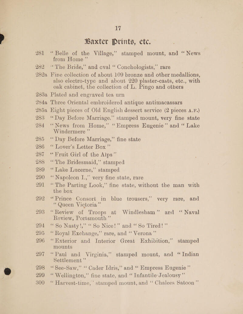981 2382, 282a 238a 284a, 17 Baxter Prints, etc. “Belle of the Village,’ stamped mount, and “ News from Home ”’ ‘The Bride,” and oval ‘ Conchologists,” rare Fine collection of about 109 bronze and other medallions, also electro-type and about 220 plaster-casts, etc., with oak cabinet, the collection of L. Pingo and others Plated and engraved tea urn Three Oriental embroidered antique antimacassars 283 284 285 286 287 288 289 290 291 292 293 297 298 299 300 Phe) “Day Before Marriage,” stamped mount, very fine state ‘News from Home,’ ‘ Empress Eugenie” and “ Lake Windermere ” ‘“‘ Day Before Marriage,” fine state ‘* Lover’s Letter Box ”’ ‘Fruit Girl of the Aips”’ “he Bridesmaid,” stamped ‘* Liake Lucerne,”’ ‘Napoleon I.,” very fine state, rare “The Parting Look,” fine state, without the man with the box “Prince Consort in blue trousers,’ very rare, and “Queen Victoria” “Review of Troops at Windlesham” and “ Naval Review, Portsmouth ”’ “S50 Nasty!,” “So Nice!” and “ So Tired!” “Royal Exchange,” rare, and ‘‘ Verona ”’ “Exterior and Interior Great Exhibition,’ stamped mounts “Paul and Virginia,” stamped mount, and “ Indian Settlement ”’ ‘““See-Saw,” ‘‘ Cader Idris,” and ‘“‘ Empress Eugenie ”’ “Wellington,” fine state, and “ Infantile-Jealousy ”’ “ Harvest-time, stamped mount, and ‘‘ Chalees Satoon ” stamped