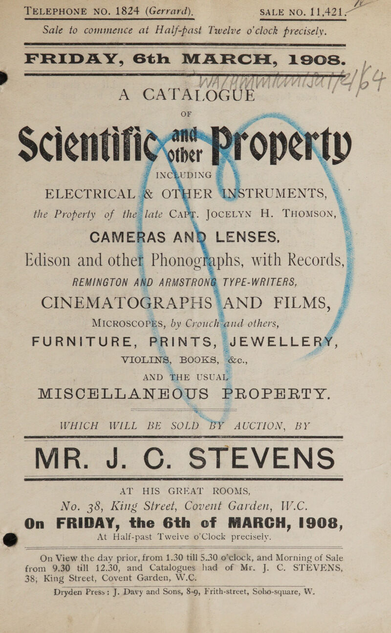 E. | TELEPHONE NO. 1824 (Gerrard), -.. SALE NO, 11.421-~ Sale to commence at Half-past Twelve o'clock precisely.    FRIDAY, 6th MARCH, 1908. Fi   A C AT AL ee G Uj ae WIGAan Al J T / Z a fet Scientifigvine: 7 INCE .UDING | 4 . ELECTRICAL &amp; OTHER INSTRUMENTS, \ the Property of the late Cany Loe H. THOMSON, © CAMERAS ANY &gt; ag        REMINGTON AN, ARMSTRONG _TYPE-WRITERS, CINEMATOGRAPHS | ‘AND FILMS, MICROSCOPES, by Crouch and others, F FURNITURE, PRINTS, eweLeny | VIOLINS, BOOKS, we. ss AND THE USUAL MISCELLANE OUS PROPERTY. wee     ‘MR. J. C. STEVENS     On View the day prior, from 1.30 till 5.30 o'clock, and Morning of Sale from 9,30 till 12.30, and Catalogues had of Mr. J. C. STEVENS, 38; King Street, Covent Garden, W.C. Dryden Press: J. Davy and Sons, 8-9, Frith-street, Soho-square, W. 