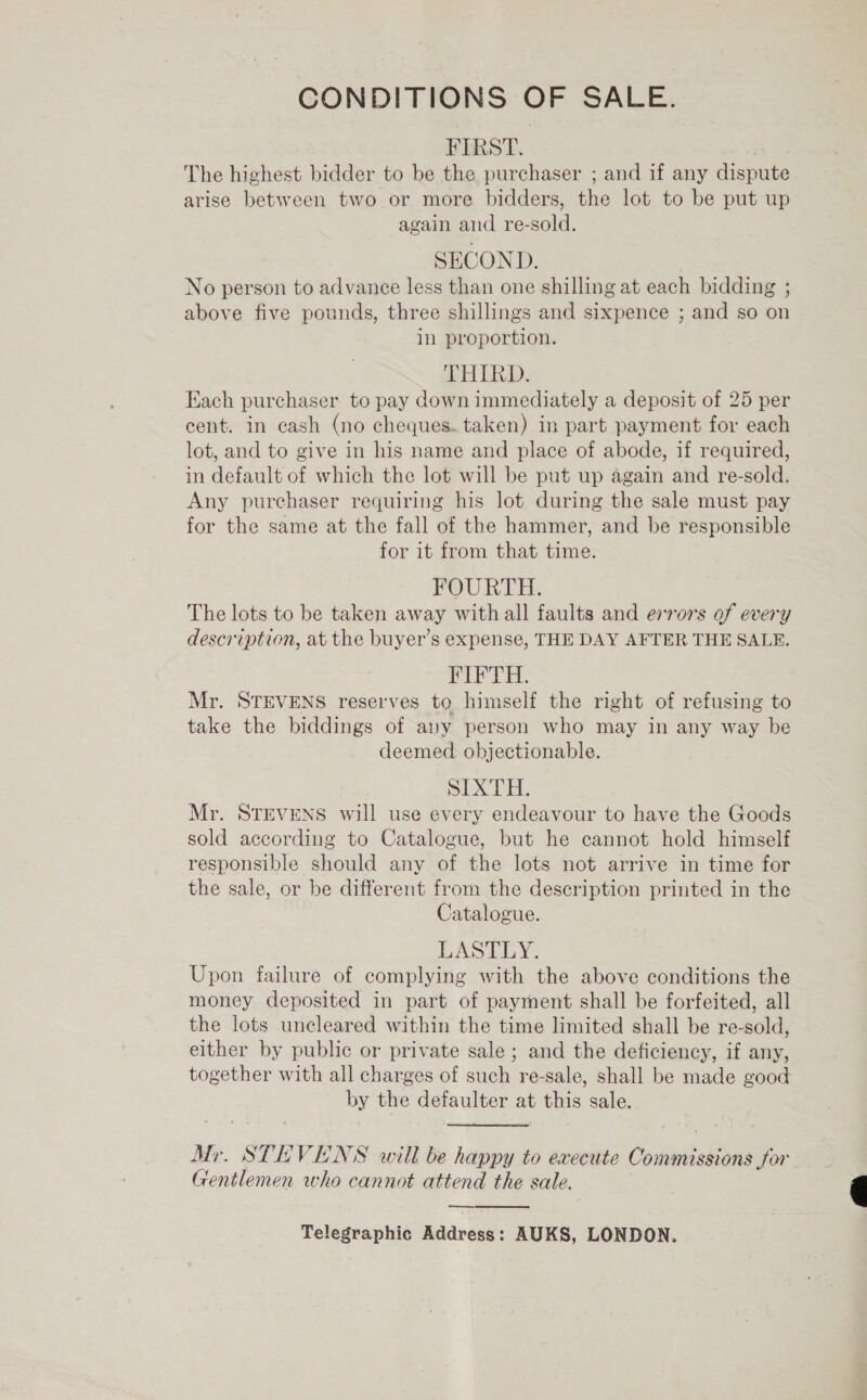 CONDITIONS OF SALE. FIRST. | The highest bidder to be the purchaser ; and if any dispute arise between two or more bidders, the lot to be put up again and re-sold. SECOND. No person to advance less than one shilling at each bidding ; above five pounds, three shillings and sixpence ; and so on in proportion. THIRD. Each purchaser to pay down immediately a deposit of 25 per cent. in cash (no cheques. taken) in part payment for each lot, and to give in his name and place of abode, if required, in default of which the lot will be put up again and re-sold. Any purchaser requiring his lot during the sale must pay for the same at the fall of the hammer, and be responsible for it from that time. FOURTH. The lots to be taken away with all faults and errors of every description, at the buyer’s expense, THE DAY AFTER THE SALE. PPT. Mr. STEVENS reserves to himself the right of refusing to take the biddings of any person who may in any way be deemed objectionable. SIXTH. Mr. STEVENS will use every endeavour to have the Goods sold according to Catalogue, but he cannot hold himself responsible should any of the lots not arrive in time for the sale, or be different from the description printed in the Catalogue. LASTLY. Upon failure of complying with the above conditions the money deposited in part of payment shall be forfeited, all the lots uncleared within the time limited shall be re-sold, either by public or private sale ; and the deficiency, if any, together with all charges of such re-sale, shall be made good by the defaulter at this sale. Mr. STEVENS will be happy to execute Commissions Sor Gentlemen who cannot attend the sale. —_—, Telegraphic Address: AUKS, LONDON.  