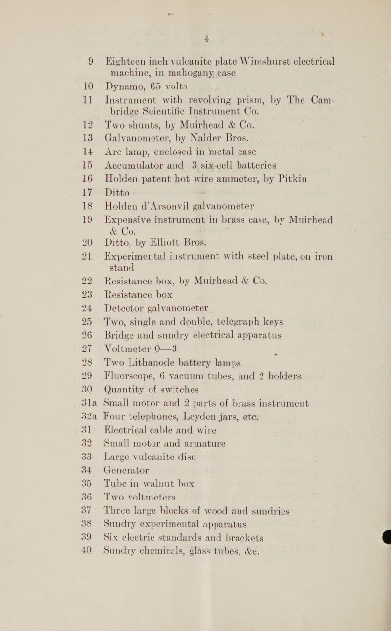 m™ © Lo CS) ISS NS NS) BS SS GY ey (a) Sa) eRe es — +) a » ol a) 33 34 30 37 38 39 40 4 Eighteen inch vulcanite plate Winshurst electrical machine, in mahogany, case Dynamo, 65 volts Instrument with revolving prism, by The Cam- bridge Scientific Instrument Co. Two shunts, by Muirhead &amp; Co. Galvanometer, by Nalder Bros. Are lamp, enclosed in metal case Accumulator and 3 six-cell batteries Holden patent hot wire ammeter, by Pitkin Ditto Holden d’Arsonvil galvanometer Expensive instrument in brass case, by Muirhead &amp; Co. Ditto, by Elliott Bros. Experimental instrument with steel plate, on iron stand Resistance box, by Muirhead &amp; Co. Resistance box Detector galvanometer Two, single and double, telegraph keys Bridge and sundry electrical apparatus Voltmeter 0—3 Two Lithanode battery lamps 2 (Juantity of switches Small motor and 2 parts of brass instrument Four telephones, Leyden jars, ete. Electrical cable and wire Small motor and armature Large vuleanite dise Generator Tube in walnut box Two voltmeters Three large blocks of wood and sundries Sundry experimental apparatus Six electric standards and brackets Sundry chemicals, glass tubes, We. 
