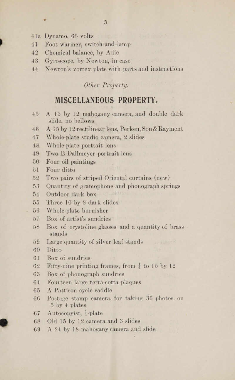 4] 42 43 44 D9 60 62 63 64 65 66 67 68 69 Foot warmer, switch and Jamp Chemical balance, by Adie Gyroscope, by Newton, in case Newton’s vortex plate with parts and instructions Other Property. MISCELLANEOUS PROPERTY. A 15 by 12 mahogany camera, and double dark slide, no bellows A 15 by 12 rectilinear lens, Sata Son &amp; Rayment Whole-plate studio camera, 2 slides Whole-plate portrait lens Two B Dallmeyer portrait lens Four oil paintings Four ditto . Two pairs of striped Oriental curtains (new) Quantity of gramophone and phonograph springs Outdoor dark box Three 10 by 8 dark slides Whole-plate burnisher Box of artist’s sundries Box of erystoline glasses and a quantity of brass stands Large quautity of silver leaf stands Ditto Box of sundries Fifty-nine printing frames, from + to 15 by 12 Box of phonograph sundries Fourteen large terra-cotta plaques A Pattison cycle saddle Postage stamp camera, for taking 36 photos. on 5 by 4 plates Autocopyist, +-plate Old 15 by 12 camera and 3 slides A 24 by 18 mahogany camera and slide