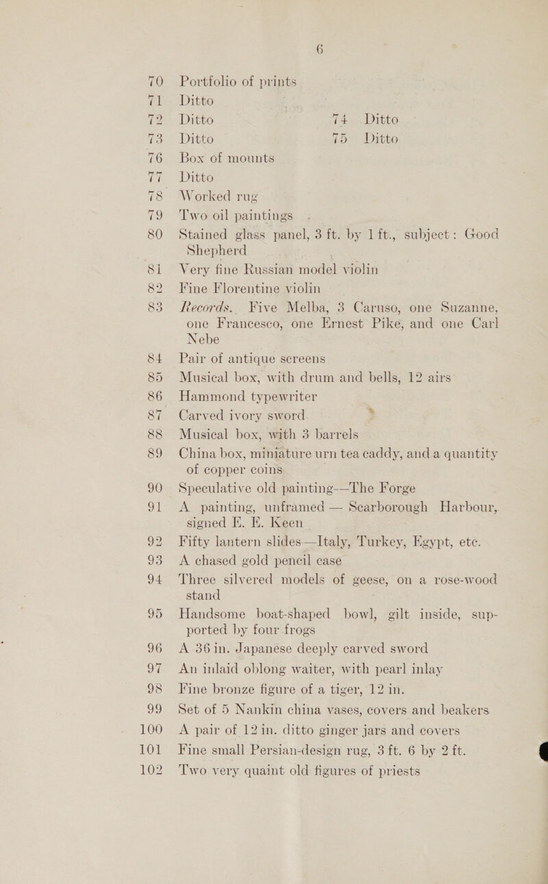 ~I -T ~7 mo He OS oo tT TT AT 4 Tor S CO ® Lor (© 2) SY) 84 85 86 88 89 90 91 92 93 94 95 96 oy 98 39 100 101 102 CL =) SA SY 6 Portfolio of prints Ditto Ditto i es Eines, Ditto Lo ditto Box of mounts Ditto Worked rug Two oil paintings Stained glass panel, 3 ft. by 1 ft., subject: Good Shepherd | . Very fine Russian model violin Fine Florentine violin Records. Five Melba, 3 Caruso, one Suzanne, one Francesco, one Ernest Pike, and one Carl Nebe Pair of antique screens Musical box, with drum and bells, 12 airs Hammond typewriter Carved ivory sword Musical box, with 3 barrels China box, miniature urn tea caddy, and a quantity of copper coins ; Speculative old painting-—The Forge A painting, unframed — Scarborough Harbour, signed E. EK. Keen Fifty lantern slides—Italy, Turkey, Egypt, ete. A chased gold pencil case Three silvered models of geese, on a rose-wood stand Handsome boat-shaped bowl, gilt inside, sup- ported by four frogs A 361n. Japanese deeply carved sword An inlaid oblong waiter, with pear] inlay Fine bronze figure of a tiger, 12 in. Set of 5 Nankin china vases, covers and beakers A pair of 12in. ditto ginger jars and covers Fine small Persian-design rug, 3 ft. 6 by 2 ft. Two very quaint old figures of priests