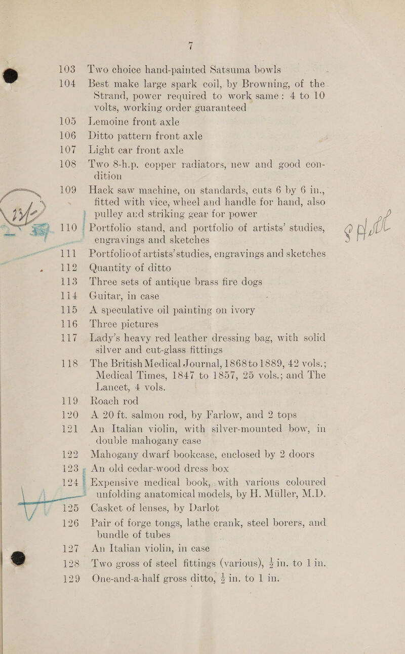 103 104 105 106 107 108 109 110 112 113 1i4 115 116 Pig  Sie é Two choice hand-painted Satsuma bowls Best make large spark coil, by Browning, of the Strand, power required to work same: 4 to 10 volts, working order guaranteed Lemoine front axle Ditto pattern front axle Light car front axle Two 8-h.p. copper radiators, new and good con- dition Hack saw machine, on standards, cuts 6 by 6 in., fitted with vice; wheel and handle for hand, also ) pulley aud striking gear for power a Portfolio stand, and portfolio of artists’ studies, ? Ae ~ engravings and sketches ont Portfolio of artists’ studies, engravings and sketches Quantity of ditto Three sets of antique brass fire dogs Guitar, in case A speculative oil painting on ivory Three pictures Lady’s heavy red leather dressing bag, with solid silver and cut-glass fittings The British Medical Journal, 1868to 1889, 42 vols.; Medical Times, 1847 to 1857, 25 vols.; and The Lancet, 4 vols. Roach rod A 20 it. salmon rod, by Farlow, and 2 tops An Italian violin, with silver-mounted bow, in _ double mahogany case Mahogany dwari bookease, enclosed by 2 doors ee wR: ale _ Expensive medical book, with various coloured unfolding anatomical models, by H. Miller, M.D. Casket of lenses, by Darlot Pair of forge tongs, lathe crank, steel borers, and bundle of tubes An Italian violin, in case Two gross of steel fittings (various), $in. to lin.