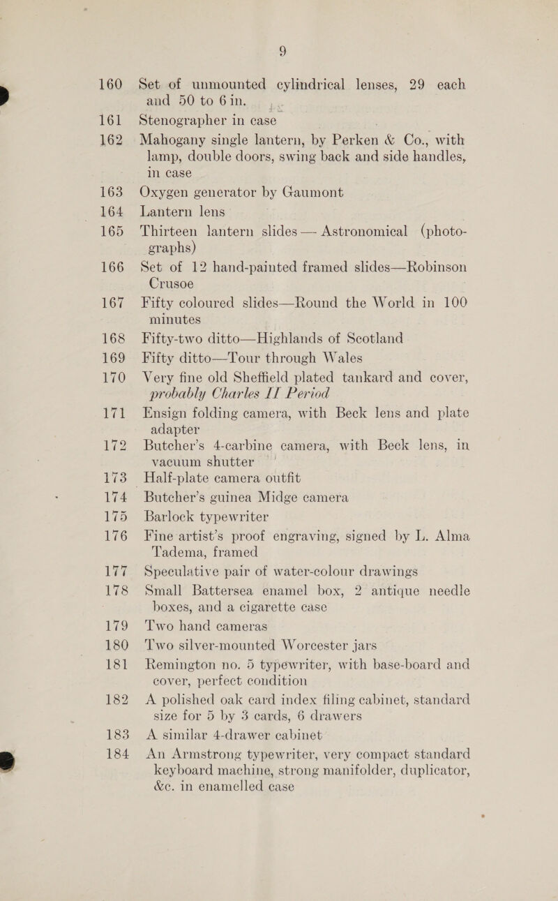 160 Tel 162 163 164 165 166 167 168 169 170 Pel 172 173 174 175 176 177 178 179 180 181 183 184 9 Set of unmounted cylindrical lenses, 29 each and 50 to 6in. | Stenographer in case | Mahogany single lantern, by Perken &amp; Co., with lamp, double doors, swing back and side handles, in case Oxygen generator by Gaumont Lantern lens Thirteen lantern slides — Astronomical (photo- graphs) Set of 12 hand-painted framed slides—Robinson Crusoe Fifty coloured slides—Round the World in 100 minutes Fifty-two ditto—Highlands of Scotland Fifty ditto—Tour through Wales Very fine old Sheffield plated tankard and cover, probably Charles IT Period Ensign folding camera, with Beck lens and plate adapter Butcher’s 4-carbine camera, with Beck lens, in vacuum shutter Butcher’s guinea Midge camera Barlock typewriter Fine artist’s proof engraving, signed by L. Alma Tadema, framed Speculative pair of water-colour drawings Small Battersea enamel box, 2 antique needle boxes, and a cigarette case Two hand cameras Two silver-mounted Worcester jars Remington no. 5 typewriter, with base-board and cover, perfect condition A polished oak card index filing cabinet, standard size for 5 by 3 cards, 6 drawers A similar 4-drawer cabinet An Armstrong typewriter, very compact standard keyboard machine, strong manifolder, duplicator, &amp;c. in enamelled case