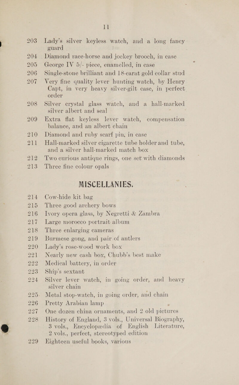 203 204 205 206 207 210 211 bo CO PN [TRSSS) PS [sS) iS RS NS) [sey 1) os LS) LS) KS RS BS) bk ISIS) CO =O. OU 14 Lady’s silver keyless. watch, and a long fancy. guard Diamond race-horse and jockey brooch, in case George IV 5/- piece, enamelled, in case Single-stone brilliant and 18-carat gold collar stud Very fine quality lever hunting watch, by Henry Capt, in very heavy silver-gilt case, in perfect order Silver crystal glass watch, and a_hall-marked silver albert and seal Extra flat keyless lever watch, compensation balance, and an albert chain Diamond and ruby scarf pin, in case Hall-marked silver cigarette tube holder and tube, and a silver hall-marked match box Two curious antique rings, one set with diamonds Three fine colour opals MISCELLANIES. Cow-hide kit bag Three good archery bows Ivory opera glass, by Negretti &amp; Zambra Large morocco portrait album Three enlarging cameras Burmese gong, and pair of antlers Lady’s rose-wood work box Nearly new cash box, Chubb’s best make Medical battery, in order Ship’s sextant Silver lever watch, in going order, and heavy silver chain Metal stop-watch, in going order, and chain Pretty Arabian lamp One dozen china ornaments, and 2 old pictures History of England, 3 vols., Universal Biography, 3 vols., Encyclopedia of English Literature, 2 vols., perfect, stereotyped edition Eighteen useful. books, various